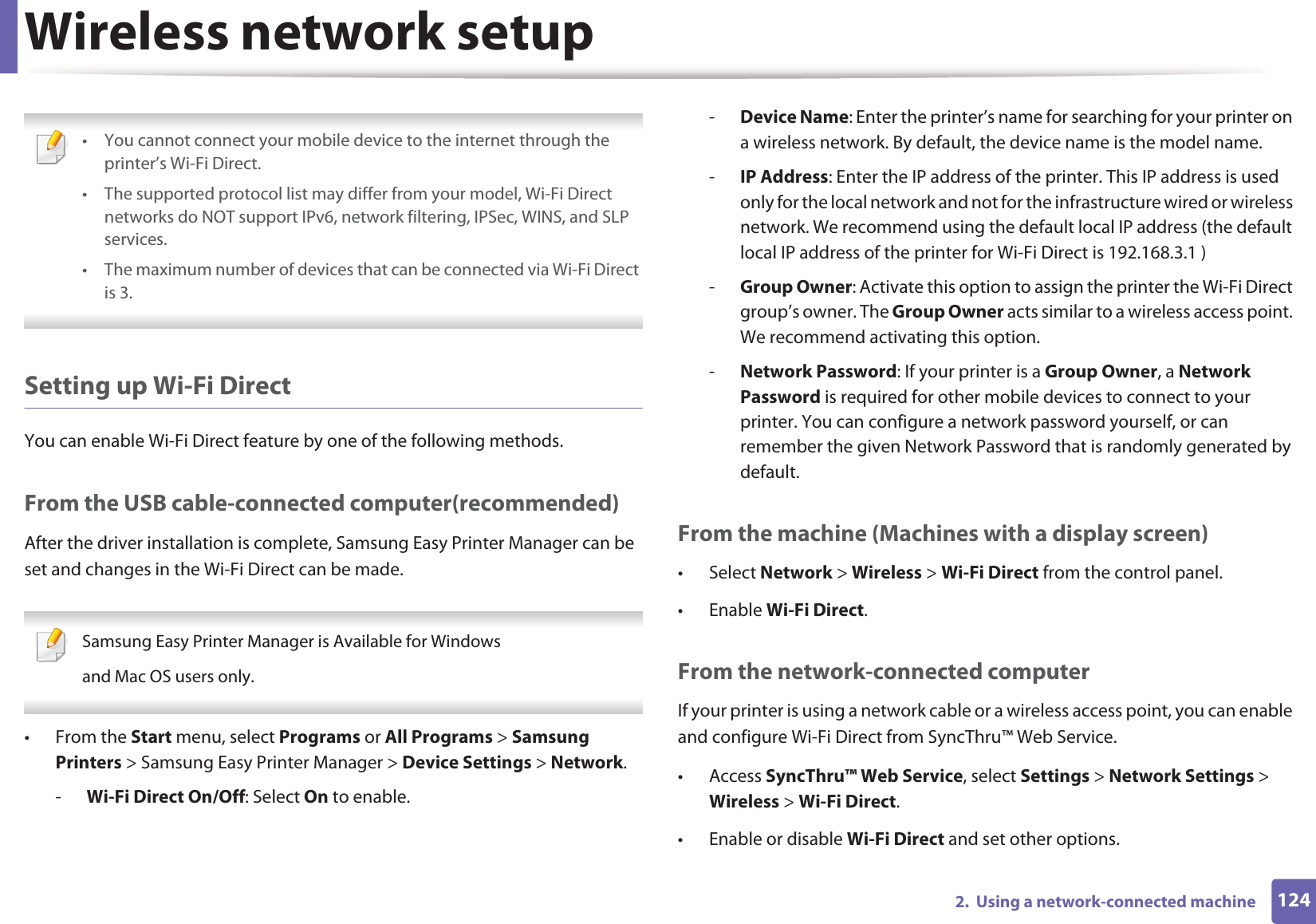 Wireless network setup1242.  Using a network-connected machine • You cannot connect your mobile device to the internet through the printer’s Wi-Fi Direct.• The supported protocol list may differ from your model, Wi-Fi Direct networks do NOT support IPv6, network filtering, IPSec, WINS, and SLP services. • The maximum number of devices that can be connected via Wi-Fi Direct is 3. Setting up Wi-Fi DirectYou can enable Wi-Fi Direct feature by one of the following methods.From the USB cable-connected computer(recommended)After the driver installation is complete, Samsung Easy Printer Manager can be set and changes in the Wi-Fi Direct can be made. Samsung Easy Printer Manager is Available for Windowsand Mac OS users only. • From the Start menu, select Programs or All Programs &gt; Samsung Printers &gt; Samsung Easy Printer Manager &gt; Device Settings &gt; Network.-Wi-Fi Direct On/Off: Select On to enable.-Device Name: Enter the printer’s name for searching for your printer on a wireless network. By default, the device name is the model name.-IP Address: Enter the IP address of the printer. This IP address is used only for the local network and not for the infrastructure wired or wireless network. We recommend using the default local IP address (the default local IP address of the printer for Wi-Fi Direct is 192.168.3.1 )-Group Owner: Activate this option to assign the printer the Wi-Fi Direct group’s owner. The Group Owner acts similar to a wireless access point. We recommend activating this option.-Network Password: If your printer is a Group Owner, a Network Password is required for other mobile devices to connect to your printer. You can configure a network password yourself, or can remember the given Network Password that is randomly generated by default.From the machine (Machines with a display screen)• Select Network &gt; Wireless &gt; Wi-Fi Direct from the control panel.•Enable Wi-Fi Direct.From the network-connected computerIf your printer is using a network cable or a wireless access point, you can enable and configure Wi-Fi Direct from SyncThru™ Web Service.• Access SyncThru™ Web Service, select Settings &gt; Network Settings &gt; Wireless &gt; Wi-Fi Direct.• Enable or disable Wi-Fi Direct and set other options.