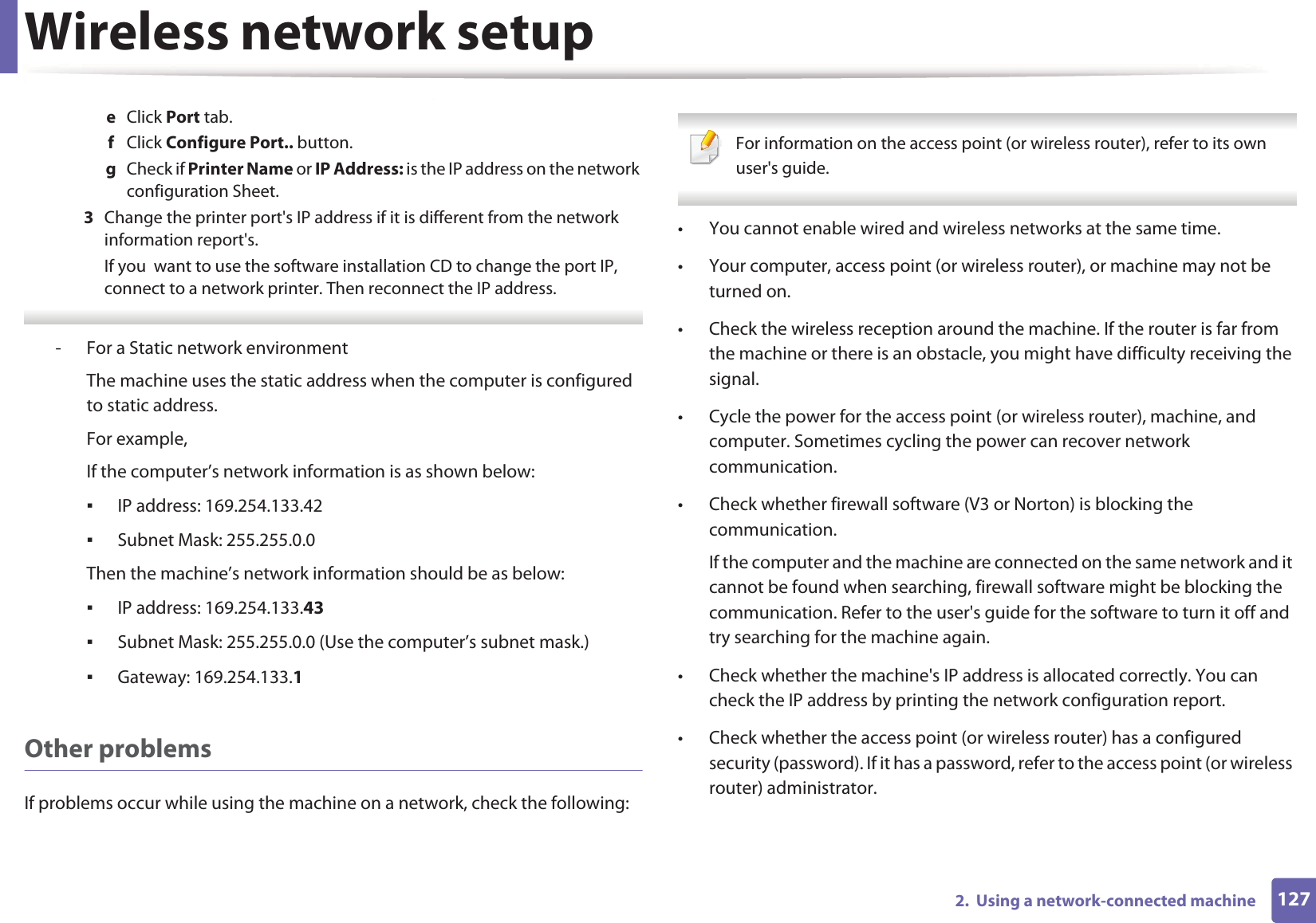 Wireless network setup1272.  Using a network-connected machinee  Click Port tab.f  Click Configure Port.. button.g  Check if Printer Name or IP Address: is the IP address on the network configuration Sheet.3  Change the printer port&apos;s IP address if it is different from the network information report&apos;s.If you  want to use the software installation CD to change the port IP, connect to a network printer. Then reconnect the IP address. - For a Static network environmentThe machine uses the static address when the computer is configured to static address.For example,If the computer’s network information is as shown below:IP address: 169.254.133.42Subnet Mask: 255.255.0.0Then the machine’s network information should be as below:IP address: 169.254.133.43Subnet Mask: 255.255.0.0 (Use the computer’s subnet mask.)Gateway: 169.254.133.1Other problemsIf problems occur while using the machine on a network, check the following:  For information on the access point (or wireless router), refer to its own user&apos;s guide.  • You cannot enable wired and wireless networks at the same time.• Your computer, access point (or wireless router), or machine may not be turned on.• Check the wireless reception around the machine. If the router is far from the machine or there is an obstacle, you might have difficulty receiving the signal. • Cycle the power for the access point (or wireless router), machine, and computer. Sometimes cycling the power can recover network communication.• Check whether firewall software (V3 or Norton) is blocking the communication. If the computer and the machine are connected on the same network and it cannot be found when searching, firewall software might be blocking the communication. Refer to the user&apos;s guide for the software to turn it off and try searching for the machine again.• Check whether the machine&apos;s IP address is allocated correctly. You can check the IP address by printing the network configuration report.• Check whether the access point (or wireless router) has a configured security (password). If it has a password, refer to the access point (or wireless router) administrator.
