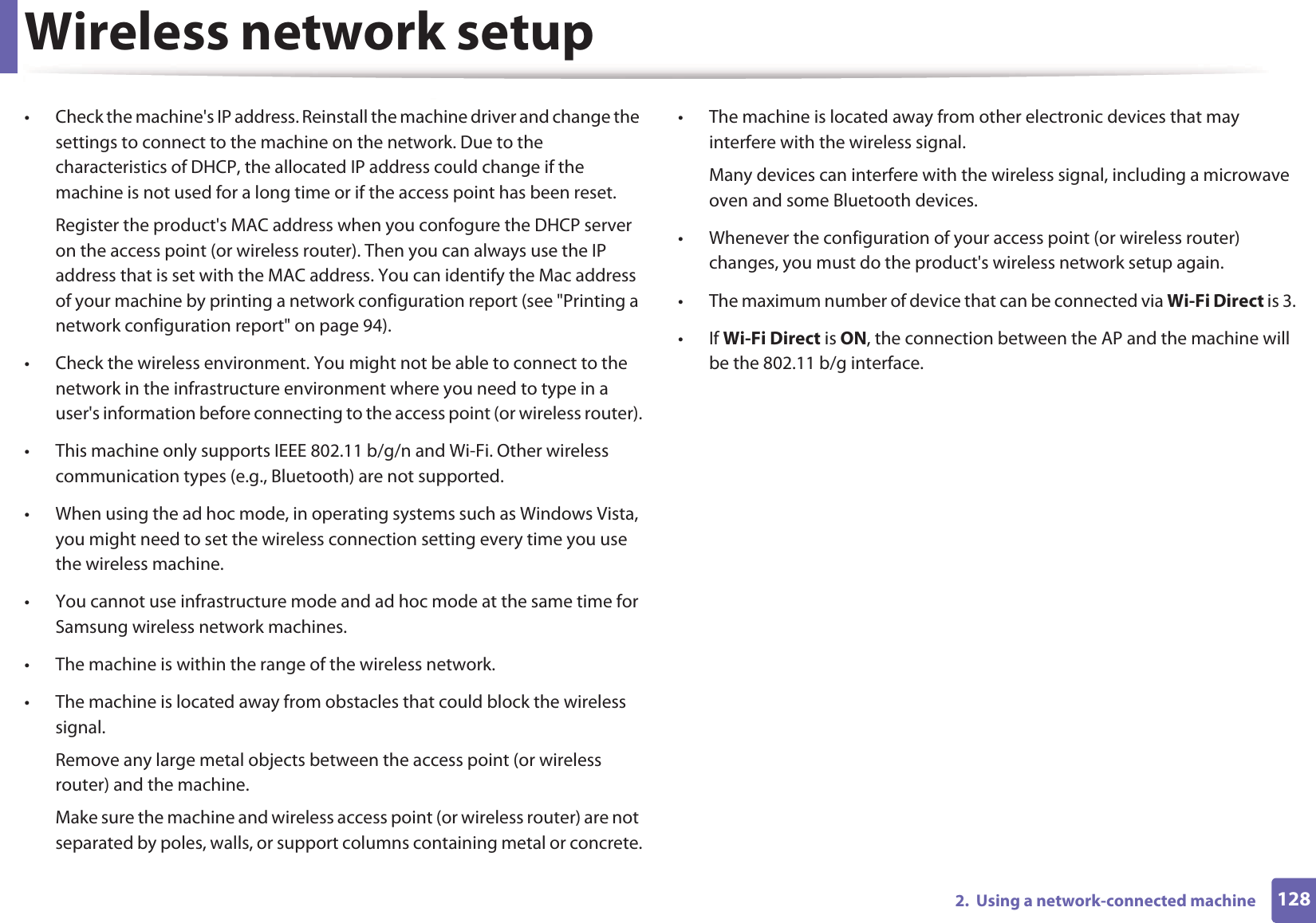 Wireless network setup1282.  Using a network-connected machine• Check the machine&apos;s IP address. Reinstall the machine driver and change the settings to connect to the machine on the network. Due to the characteristics of DHCP, the allocated IP address could change if the machine is not used for a long time or if the access point has been reset.Register the product&apos;s MAC address when you confogure the DHCP server on the access point (or wireless router). Then you can always use the IP address that is set with the MAC address. You can identify the Mac address of your machine by printing a network configuration report (see &quot;Printing a network configuration report&quot; on page 94).• Check the wireless environment. You might not be able to connect to the network in the infrastructure environment where you need to type in a user&apos;s information before connecting to the access point (or wireless router).• This machine only supports IEEE 802.11 b/g/n and Wi-Fi. Other wireless communication types (e.g., Bluetooth) are not supported.• When using the ad hoc mode, in operating systems such as Windows Vista, you might need to set the wireless connection setting every time you use the wireless machine. • You cannot use infrastructure mode and ad hoc mode at the same time for Samsung wireless network machines.• The machine is within the range of the wireless network.• The machine is located away from obstacles that could block the wireless signal.Remove any large metal objects between the access point (or wireless router) and the machine.Make sure the machine and wireless access point (or wireless router) are not separated by poles, walls, or support columns containing metal or concrete.• The machine is located away from other electronic devices that may interfere with the wireless signal.Many devices can interfere with the wireless signal, including a microwave oven and some Bluetooth devices.• Whenever the configuration of your access point (or wireless router) changes, you must do the product&apos;s wireless network setup again.• The maximum number of device that can be connected via Wi-Fi Direct is 3.•If Wi-Fi Direct is ON, the connection between the AP and the machine will be the 802.11 b/g interface.