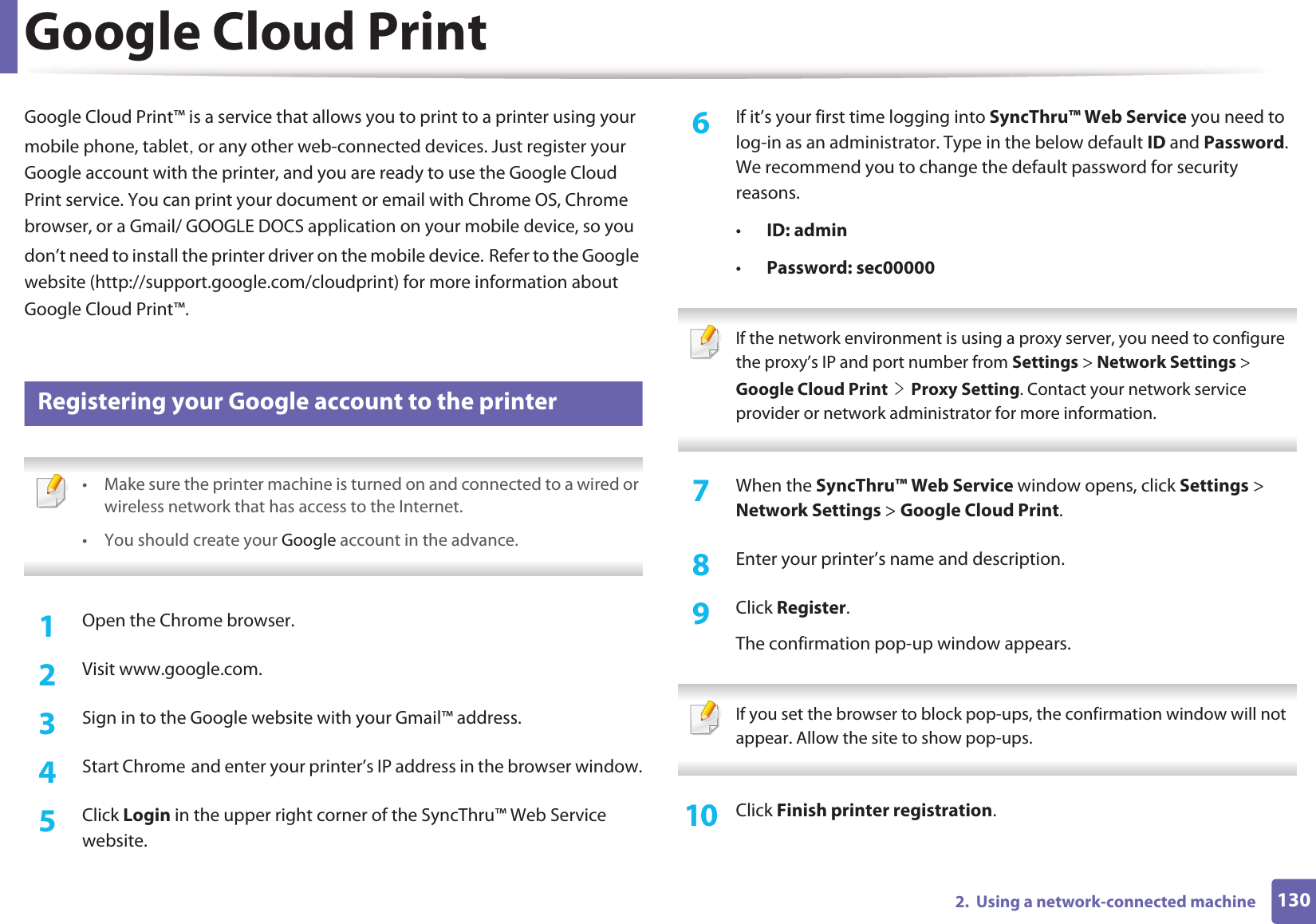 1302.  Using a network-connected machineGoogle Cloud PrintGoogle Cloud Print™ is a service that allows you to print to a printer using your mobile phone, tabletS or any other web-connected devices. Just register your Google account with the printer, and you are ready to use the Google Cloud Print service. You can print your document or email with Chrome OS, Chrome browser, or a Gmail/ GOOGLE DOCS application on your mobile device, so you don’t need to install the printer driver on the mobile device.GRefer to the Google website (http://support.google.com/cloudprint) for more information about Google Cloud Print™.25 Registering your Google account to the printer • Make sure the printer machine is turned on and connected to a wired or wireless network that has access to the Internet. •You should create your Google account in the advance.  1Open the Chrome browser.2  Visit www.google.com.3  Sign in to the Google website with your Gmail™ address.4  Start ChromeGand enter your printer’s IP address in the browser window.5  Click Login in the upper right corner of the SyncThru™ Web Service website.6  If it’s your first time logging into SyncThru™ Web Service you need to log-in as an administrator. Type in the below default ID and Password. We recommend you to change the default password for security reasons.•ID: admin•Password: sec00000  If the network environment is using a proxy server, you need to configure the proxy’s IP and port number from Settings &gt; Network Settings &gt; Google Cloud PrintGeGProxy Setting. Contact your network service provider or network administrator for more information.  7  When the SyncThru™ Web Service window opens, click Settings &gt; Network Settings &gt; Google Cloud Print.8  Enter your printer’s name and description.9  Click Register.The confirmation pop-up window appears. If you set the browser to block pop-ups, the confirmation window will not appear. Allow the site to show pop-ups.  10  Click Finish printer registration.