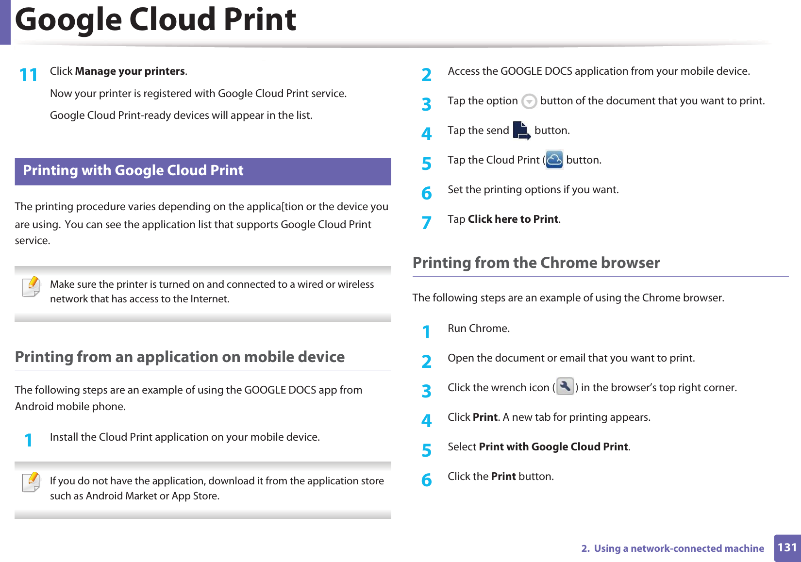 Google Cloud Print1312.  Using a network-connected machine11  Click Manage your printers.Now your printer is registered with Google Cloud Print service.Google Cloud Print-ready devices will appear in the list.26 Printing with Google Cloud PrintThe printing procedure varies depending on the applica[tion or the device you are using.GYou can see the application list that supports Google Cloud Print service. Make sure the printer is turned on and connected to a wired or wireless network that has access to the Internet.  Printing from an application on mobile deviceThe following steps are an example of using the GOOGLE DOCS app from Android mobile phone.1Install the Cloud Print application on your mobile device.  If you do not have the application, download it from the application storeGsuch as Android Market or App Store.  2  Access the GOOGLE DOCS application from your mobile device. 3  Tap the option   button of the document that you want to print.4  Tap the send   button.5  Tap the Cloud Print (  button.6  Set the printing options if you want.7  Tap Click here to Print.Printing from the Chrome browserThe following steps are an example of using the Chrome browser.1Run Chrome.2  Open the document or email that you want to print.3  Click the wrench icon ( ) in the browser’s top right corner.4  Click Print. A new tab for printing appears.5  Select Print with Google Cloud Print.6  Click the Print button.