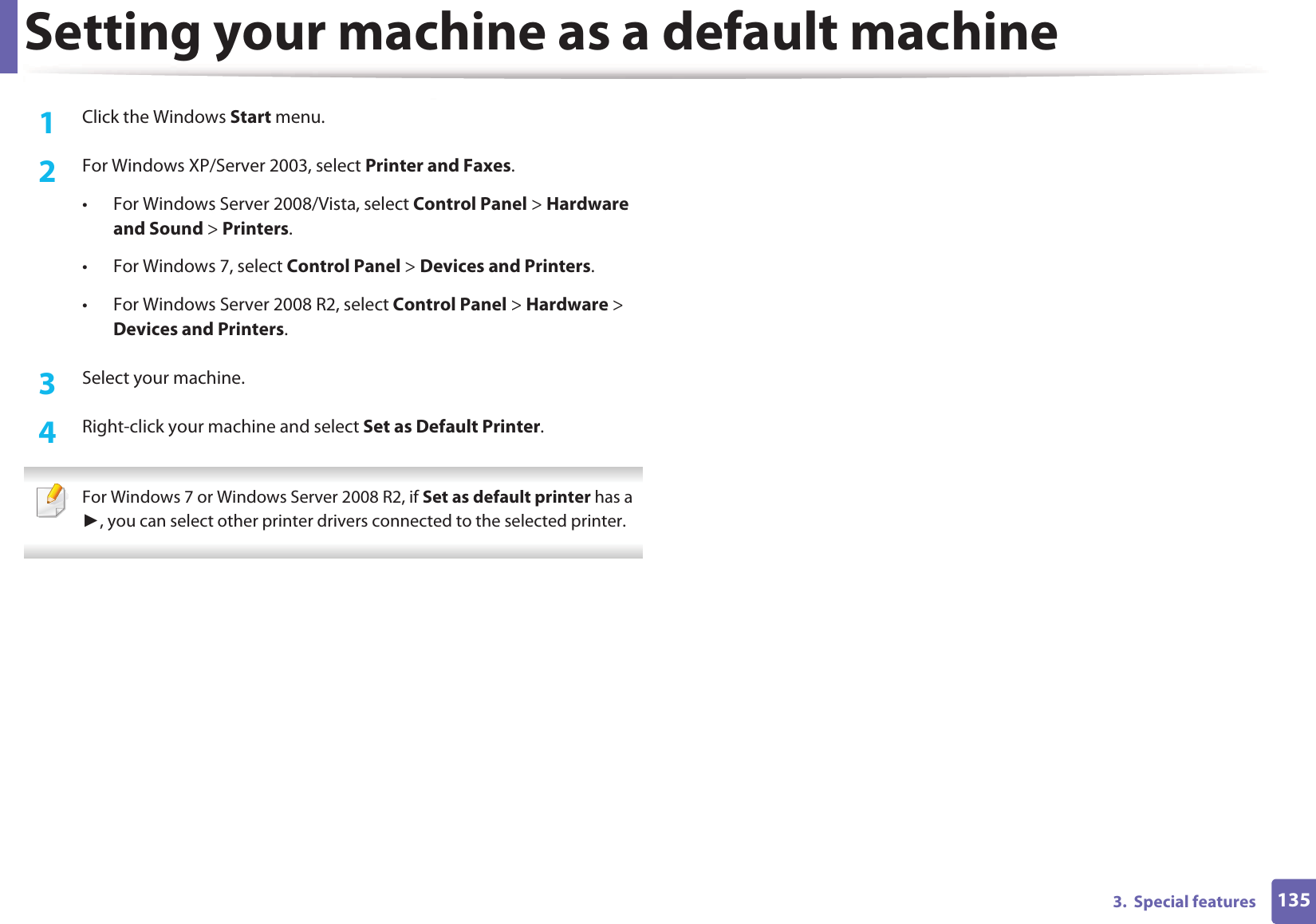 1353.  Special featuresSetting your machine as a default machine1Click the Windows Start menu.2  For Windows XP/Server 2003, select Printer and Faxes. • For Windows Server 2008/Vista, select Control Panel &gt; Hardware and Sound &gt; Printers. • For Windows 7, select Control Panel &gt; Devices and Printers. • For Windows Server 2008 R2, select Control Panel &gt; Hardware &gt; Devices and Printers. 3  Select your machine.4  Right-click your machine and select Set as Default Printer. For Windows 7 or Windows Server 2008 R2, if Set as default printer has a , you can select other printer drivers connected to the selected printer. 