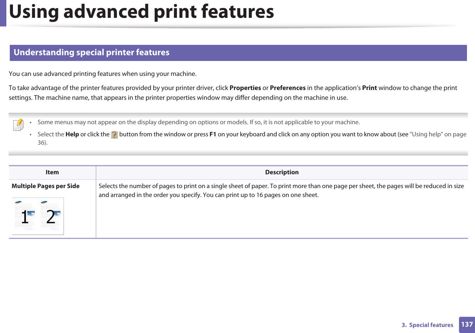 Using advanced print features1373.  Special features2 Understanding special printer featuresYou can use advanced printing features when using your machine.To take advantage of the printer features provided by your printer driver, click Properties or Preferences in the application’s Print window to change the print settings. The machine name, that appears in the printer properties window may differ depending on the machine in use. • Some menus may not appear on the display depending on options or models. If so, it is not applicable to your machine.• Select the Help or click the   button from the window or press F1 on your keyboard and click on any option you want to know about (see &quot;Using help&quot; on page 36).  Item DescriptionMultiple Pages per Side Selects the number of pages to print on a single sheet of paper. To print more than one page per sheet, the pages will be reduced in size and arranged in the order you specify. You can print up to 16 pages on one sheet. 