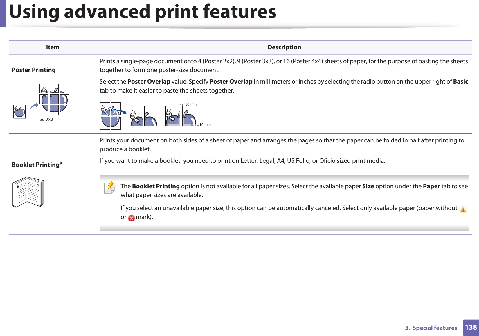 Using advanced print features1383.  Special featuresPoster PrintingPrints a single-page document onto 4 (Poster 2x2), 9 (Poster 3x3), or 16 (Poster 4x4) sheets of paper, for the purpose of pasting the sheets together to form one poster-size document.Select the Poster Overlap value. Specify Poster Overlap in millimeters or inches by selecting the radio button on the upper right of Basic tab to make it easier to paste the sheets together.Booklet PrintingaPrints your document on both sides of a sheet of paper and arranges the pages so that the paper can be folded in half after printing to produce a booklet.If you want to make a booklet, you need to print on Letter, Legal, A4, US Folio, or Oficio sized print media.  The Booklet Printing option is not available for all paper sizes. Select the available paper Size option under the Paper tab to see what paper sizes are available.If you select an unavailable paper size, this option can be automatically canceled. Select only available paper (paper without   or  mark). Item Description89