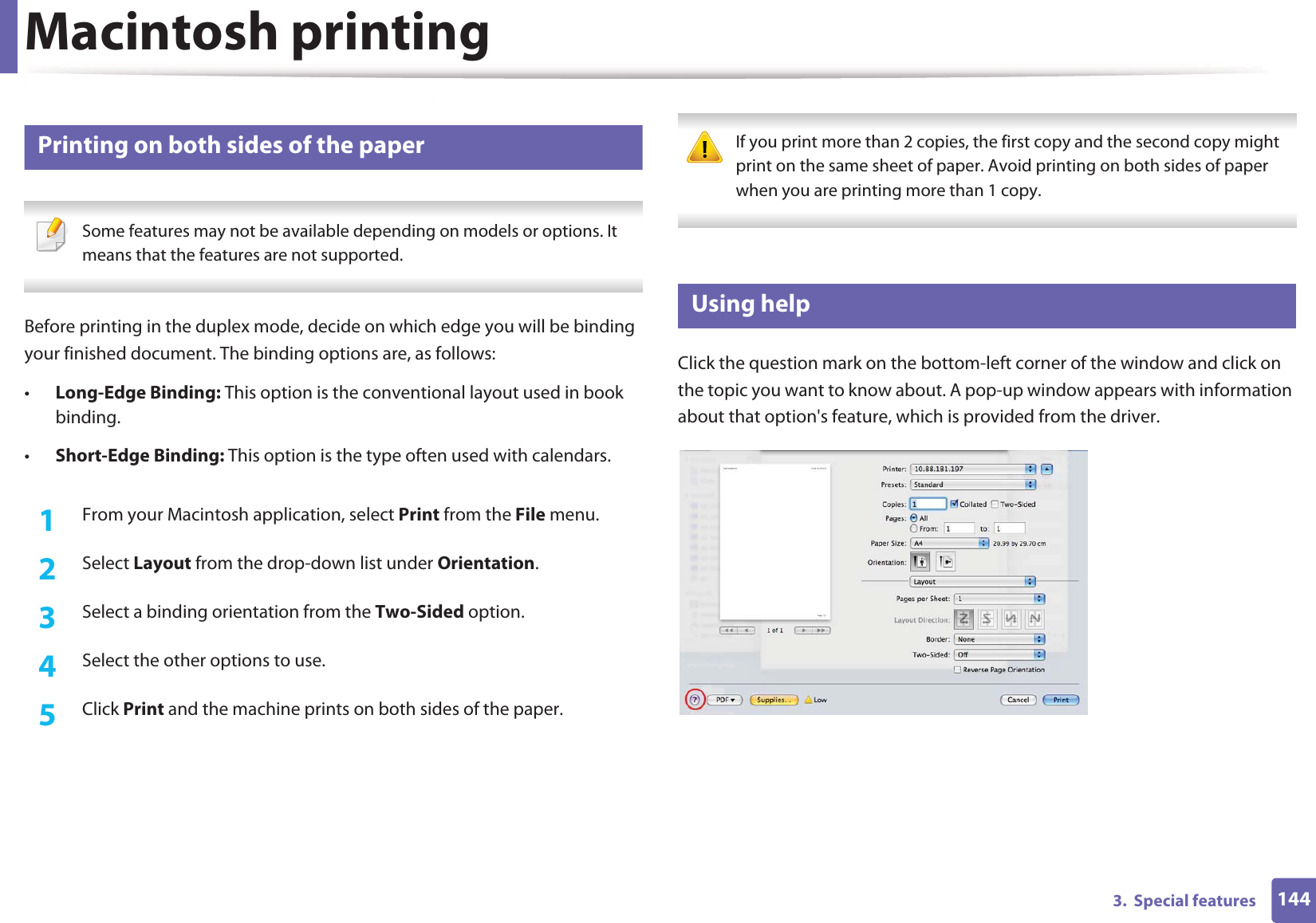 Macintosh printing1443.  Special features6 Printing on both sides of the paper Some features may not be available depending on models or options. It means that the features are not supported. Before printing in the duplex mode, decide on which edge you will be binding your finished document. The binding options are, as follows:•Long-Edge Binding: This option is the conventional layout used in book binding.•Short-Edge Binding: This option is the type often used with calendars.1From your Macintosh application, select Print from the File menu.2  Select Layout from the drop-down list under Orientation. 3  Select a binding orientation from the Two-Sided option.4  Select the other options to use.5  Click Print and the machine prints on both sides of the paper. If you print more than 2 copies, the first copy and the second copy might print on the same sheet of paper. Avoid printing on both sides of paper when you are printing more than 1 copy. 7 Using helpClick the question mark on the bottom-left corner of the window and click on the topic you want to know about. A pop-up window appears with information about that option&apos;s feature, which is provided from the driver. 