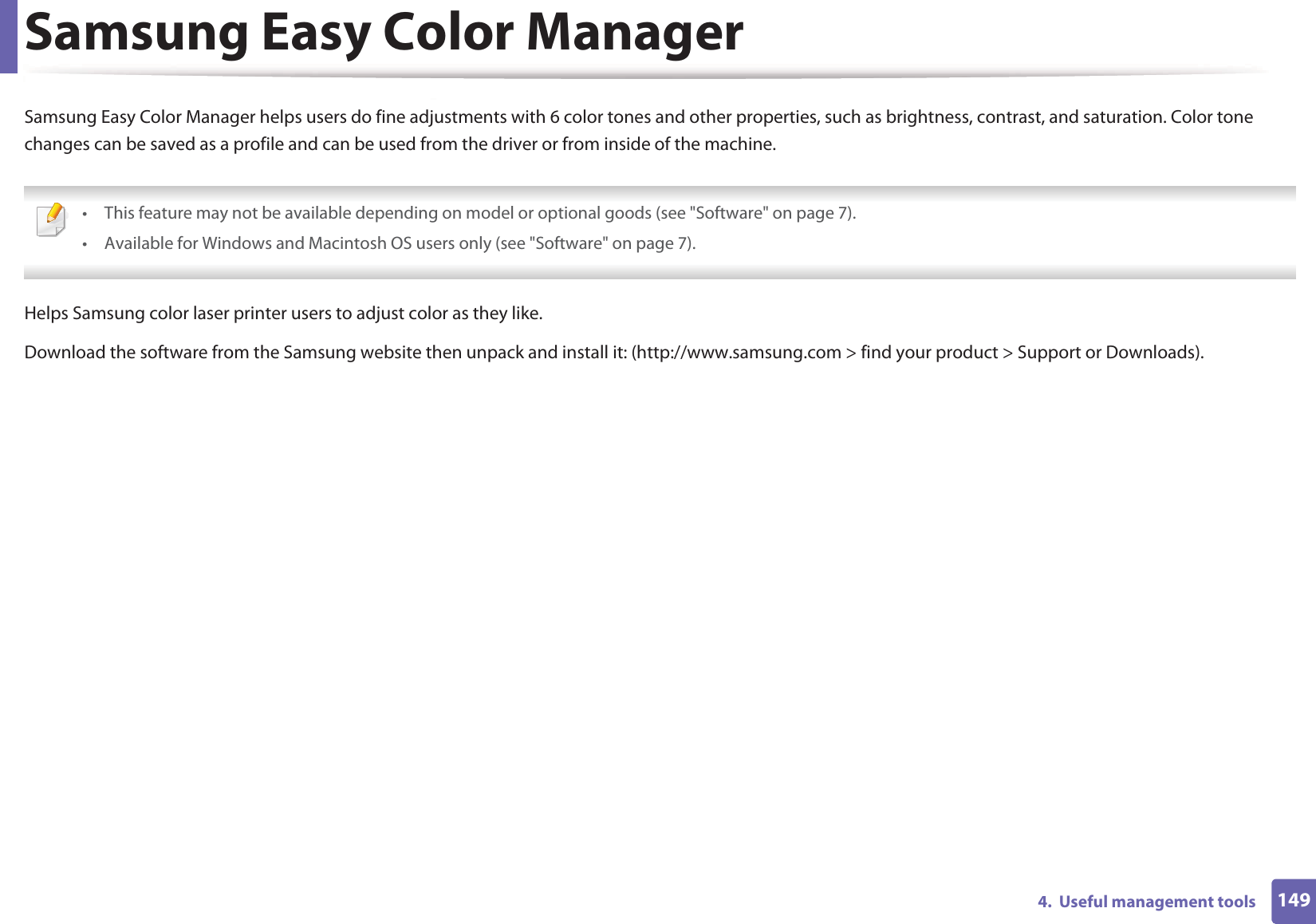 1494.  Useful management toolsSamsung Easy Color ManagerSamsung Easy Color Manager helps users do fine adjustments with 6 color tones and other properties, such as brightness, contrast, and saturation. Color tone changes can be saved as a profile and can be used from the driver or from inside of the machine. • This feature may not be available depending on model or optional goods (see &quot;Software&quot; on page 7).• Available for Windows and Macintosh OS users only (see &quot;Software&quot; on page 7). Helps Samsung color laser printer users to adjust color as they like.Download the software from the Samsung website then unpack and install it: (http://www.samsung.com &gt; find your product &gt; Support or Downloads).