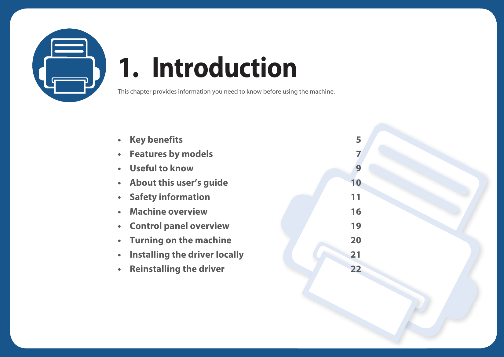 1. IntroductionThis chapter provides information you need to know before using the machine.• Key benefits 5• Features by models 7• Useful to know 9• About this user’s guide 10• Safety information 11• Machine overview 16• Control panel overview 19• Turning on the machine 20• Installing the driver locally 21• Reinstalling the driver 22