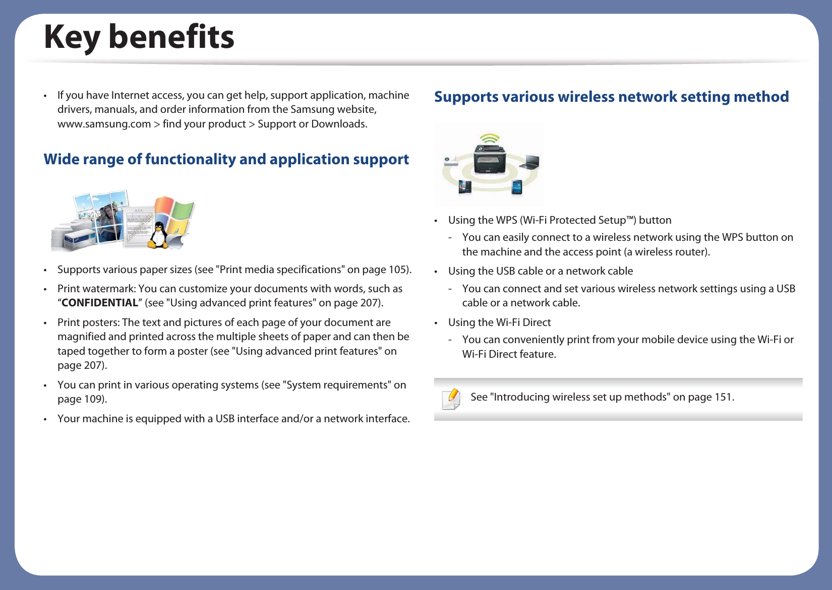 Key benefits• If you have Internet access, you can get help, support application, machine drivers, manuals, and order information from the Samsung website, www.samsung.com &gt; find your product &gt; Support or Downloads.Wide range of functionality and application support• Supports various paper sizes (see &quot;Print media specifications&quot; on page 105).• Print watermark: You can customize your documents with words, such as “CONFIDENTIAL” (see &quot;Using advanced print features&quot; on page 207).• Print posters: The text and pictures of each page of your document are magnified and printed across the multiple sheets of paper and can then be taped together to form a poster (see &quot;Using advanced print features&quot; on page 207).• You can print in various operating systems (see &quot;System requirements&quot; on page 109).• Your machine is equipped with a USB interface and/or a network interface.Supports various wireless network setting method • Using the WPS (Wi-Fi Protected Setup™) button- You can easily connect to a wireless network using the WPS button on the machine and the access point (a wireless router).• Using the USB cable or a network cable- You can connect and set various wireless network settings using a USB cable or a network cable.• Using the Wi-Fi Direct- You can conveniently print from your mobile device using the Wi-Fi or Wi-Fi Direct feature. See &quot;Introducing wireless set up methods&quot; on page 151. 