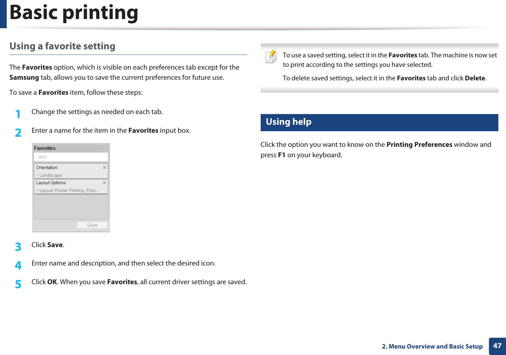 Basic printing472. Menu Overview and Basic SetupUsing a favorite settingThe Favorites option, which is visible on each preferences tab except for the Samsung tab, allows you to save the current preferences for future use.To save a Favorites item, follow these steps:1Change the settings as needed on each tab. 2  Enter a name for the item in the Favorites input box.3  Click Save. 4  Enter name and description, and then select the desired icon.5  Click OK. When you save Favorites, all current driver settings are saved. To use a saved setting, select it in the Favorites tab. The machine is now set to print according to the settings you have selected.To delete saved settings, select it in the Favorites tab and click Delete.  10 Using helpClick the option you want to know on the Printing Preferences window and press F1 on your keyboard.