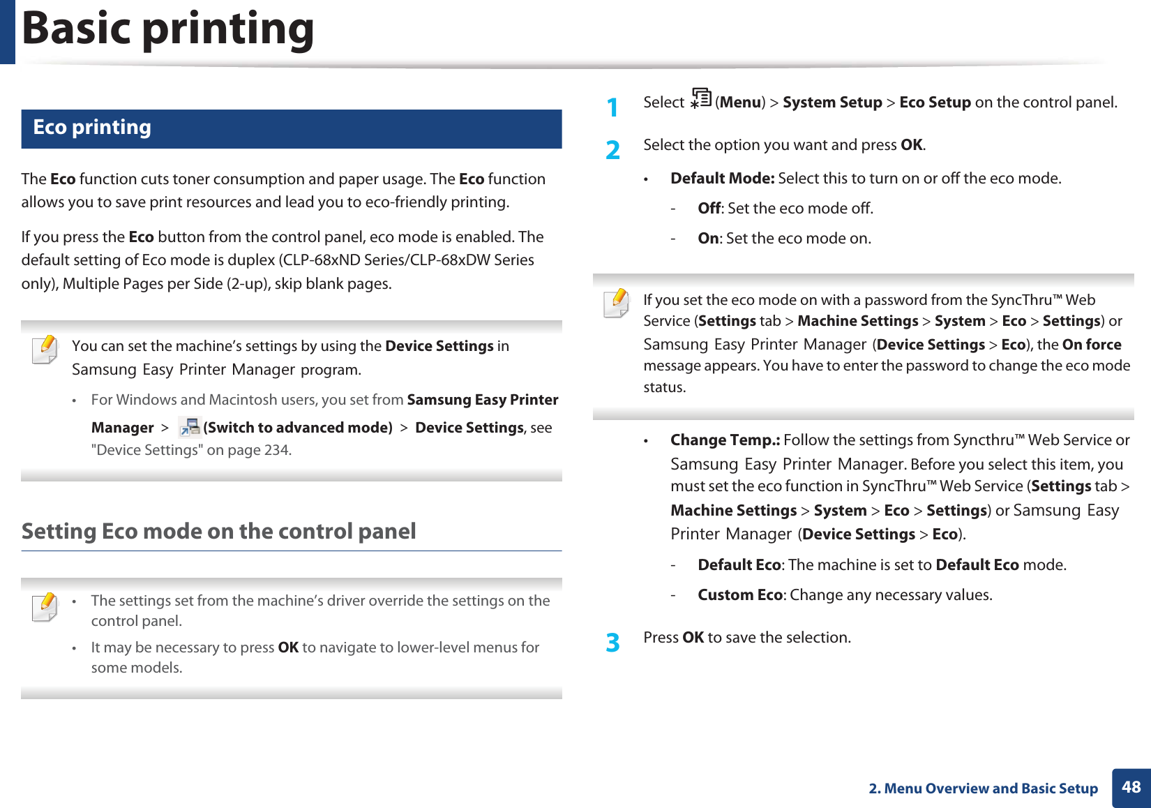 Basic printing482. Menu Overview and Basic Setup11 Eco printingThe Eco function cuts toner consumption and paper usage. The Eco function allows you to save print resources and lead you to eco-friendly printing.If you press the Eco button from the control panel, eco mode is enabled. The default setting of Eco mode is duplex (CLP-68xND Series/CLP-68xDW Series only), Multiple Pages per Side (2-up), skip blank pages. You can set the machine’s settings by using the Device Settings in 6DPVXQJ(DV\3ULQWHU0DQDJHUprogram.• For Windows and Macintosh users, you set from Samsung Easy Printer Manager! (Switch to advanced mode)!Device Settings, see "Device Settings" on page 234. Setting Eco mode on the control panel • The settings set from the machine’s driver override the settings on the control panel.• It may be necessary to press OK to navigate to lower-level menus for some models. 1Select (Menu) > System Setup > Eco Setup on the control panel.2 Select the option you want and press OK.•Default Mode: Select this to turn on or off the eco mode.-Off: Set the eco mode off.-On: Set the eco mode on. If you set the eco mode on with a password from the SyncThru™ Web Service (Settings tab > Machine Settings > System > Eco > Settings) or 6DPVXQJ(DV\3ULQWHU0DQDJHU(Device Settings > Eco), the On force message appears. You have to enter the password to change the eco mode status. •Change Temp.: Follow the settings from Syncthru™ Web Service or 6DPVXQJ(DV\3ULQWHU0DQDJHU. Before you select this item, you must set the eco function in SyncThru™ Web Service (Settings tab > Machine Settings > System > Eco > Settings) or 6DPVXQJ(DV\3ULQWHU0DQDJHU(Device Settings > Eco). -Default Eco: The machine is set to Default Eco mode.-Custom Eco: Change any necessary values.3 Press OK to save the selection.