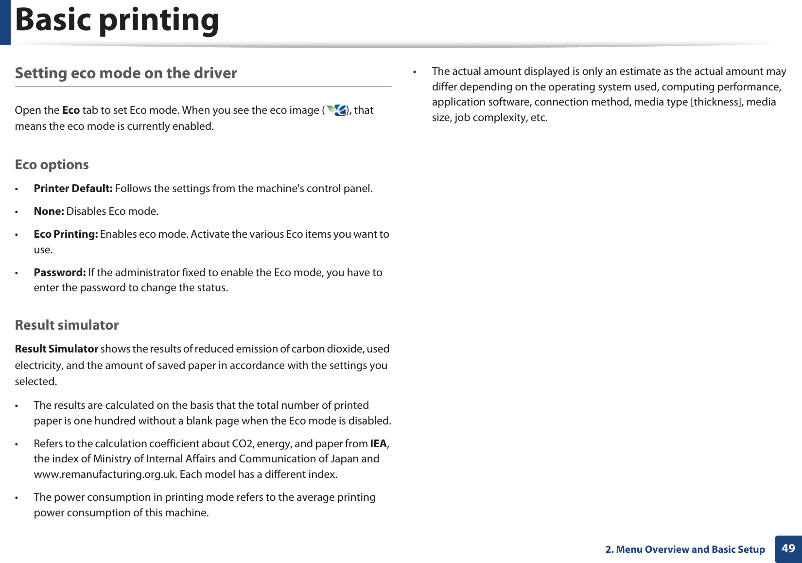 Basic printing492. Menu Overview and Basic SetupSetting eco mode on the driverOpen the Eco tab to set Eco mode. When you see the eco image ( ), that means the eco mode is currently enabled.Eco options•Printer Default: Follows the settings from the machine&apos;s control panel.•None: Disables Eco mode.•Eco Printing: Enables eco mode. Activate the various Eco items you want to use.•Password: If the administrator fixed to enable the Eco mode, you have to enter the password to change the status.Result simulatorResult Simulator shows the results of reduced emission of carbon dioxide, used electricity, and the amount of saved paper in accordance with the settings you selected.• The results are calculated on the basis that the total number of printed paper is one hundred without a blank page when the Eco mode is disabled.• Refers to the calculation coefficient about CO2, energy, and paper from IEA, the index of Ministry of Internal Affairs and Communication of Japan and www.remanufacturing.org.uk. Each model has a different index. • The power consumption in printing mode refers to the average printing power consumption of this machine. • The actual amount displayed is only an estimate as the actual amount may differ depending on the operating system used, computing performance, application software, connection method, media type [thickness], media size, job complexity, etc.