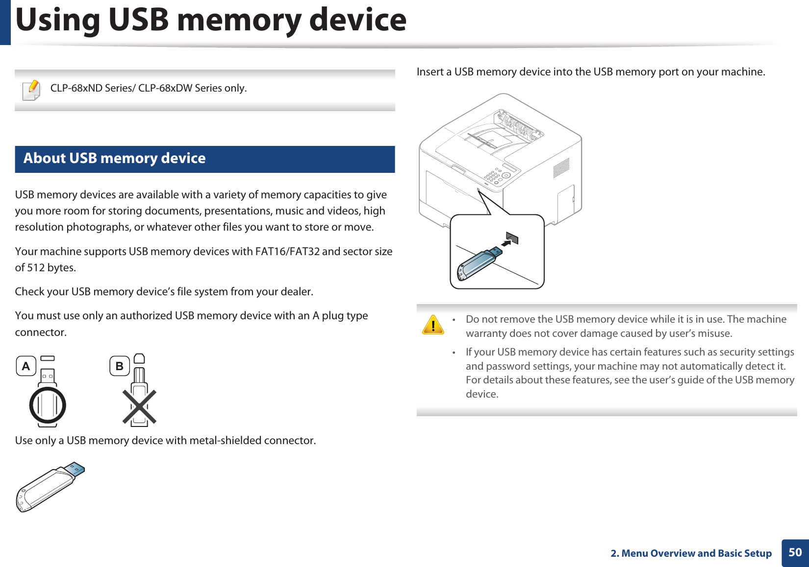 502. Menu Overview and Basic SetupUsing USB memory device CLP-68xND Series/ CLP-68xDW Series only. 12 About USB memory deviceUSB memory devices are available with a variety of memory capacities to give you more room for storing documents, presentations, music and videos, high resolution photographs, or whatever other files you want to store or move.Your machine supports USB memory devices with FAT16/FAT32 and sector size of 512 bytes.Check your USB memory device’s file system from your dealer.You must use only an authorized USB memory device with an A plug type connector.Use only a USB memory device with metal-shielded connector.Insert a USB memory device into the USB memory port on your machine. • Do not remove the USB memory device while it is in use. The machine warranty does not cover damage caused by user’s misuse.• If your USB memory device has certain features such as security settings and password settings, your machine may not automatically detect it. For details about these features, see the user’s guide of the USB memory device. A B