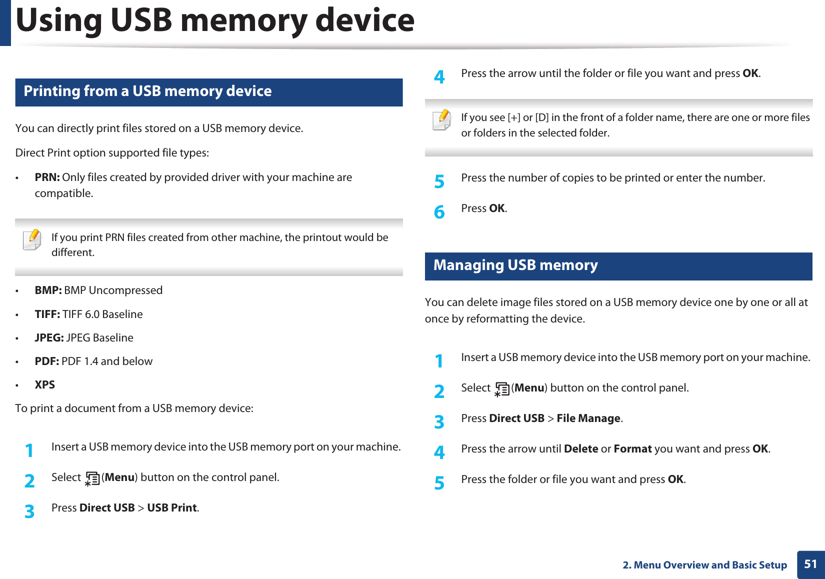 Using USB memory device512. Menu Overview and Basic Setup13 Printing from a USB memory deviceYou can directly print files stored on a USB memory device.Direct Print option supported file types:•PRN: Only files created by provided driver with your machine are compatible. If you print PRN files created from other machine, the printout would be different. •BMP: BMP Uncompressed•TIFF: TIFF 6.0 Baseline•JPEG: JPEG Baseline•PDF: PDF 1.4 and below•XPSTo print a document from a USB memory device:1Insert a USB memory device into the USB memory port on your machine. 2  Select (Menu) button on the control panel.3  Press Direct USB &gt; USB Print.4  Press the arrow until the folder or file you want and press OK. If you see [+] or [D] in the front of a folder name, there are one or more files or folders in the selected folder. 5  Press the number of copies to be printed or enter the number.6  Press OK.14 Managing USB memoryYou can delete image files stored on a USB memory device one by one or all at once by reformatting the device.1Insert a USB memory device into the USB memory port on your machine. 2  Select (Menu) button on the control panel.3  Press Direct USB &gt; File Manage.4  Press the arrow until Delete or Format you want and press OK.5  Press the folder or file you want and press OK.