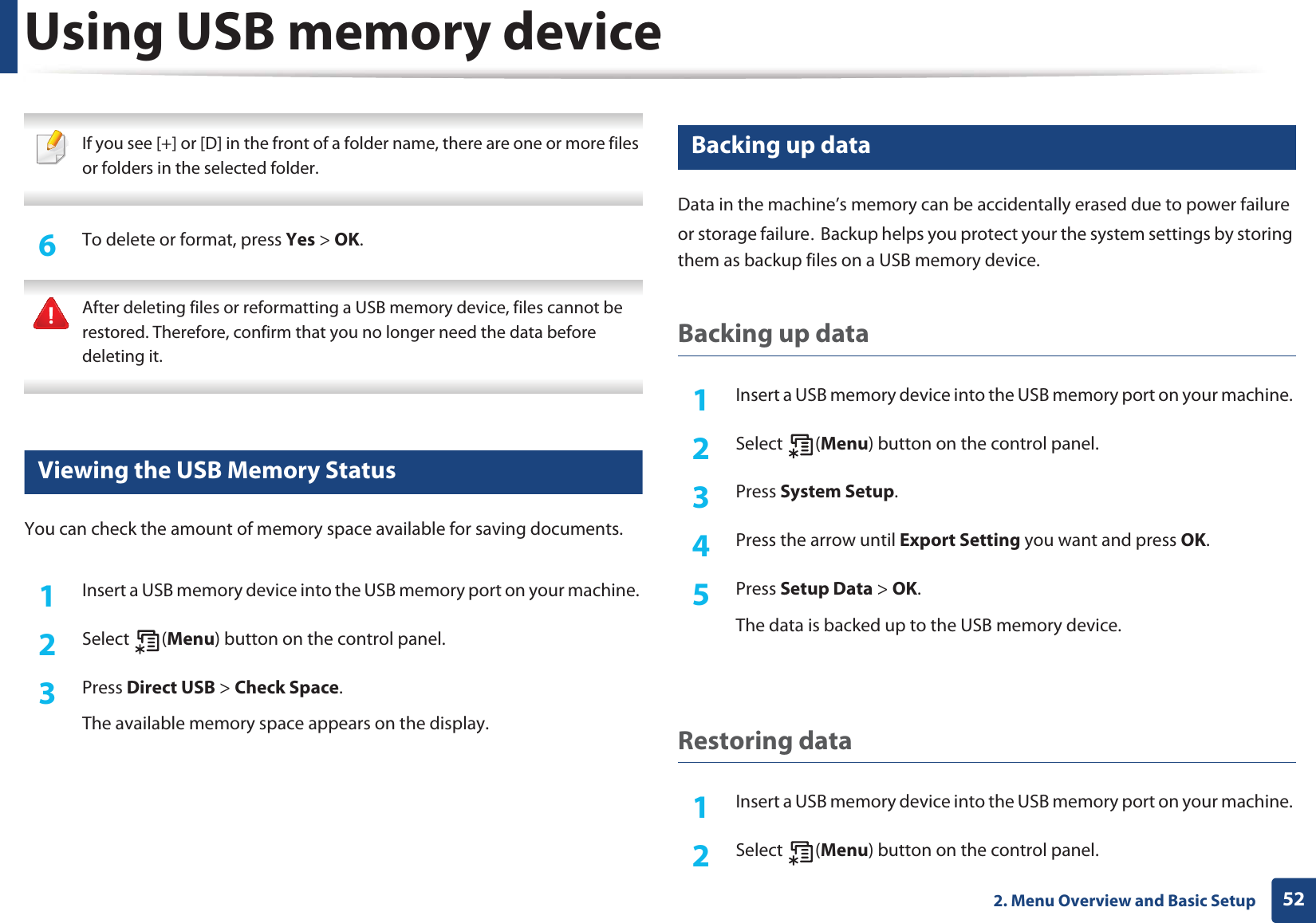 Using USB memory device522. Menu Overview and Basic Setup If you see [+] or [D] in the front of a folder name, there are one or more files or folders in the selected folder. 6  To delete or format, press Yes &gt; OK. After deleting files or reformatting a USB memory device, files cannot be restored. Therefore, confirm that you no longer need the data before deleting it. 15 Viewing the USB Memory StatusYou can check the amount of memory space available for saving documents.1Insert a USB memory device into the USB memory port on your machine. 2  Select (Menu) button on the control panel.3  Press Direct USB &gt; Check Space.The available memory space appears on the display.16 Backing up dataData in the machine’s memory can be accidentally erased due to power failure or storage failureUGBackup helps you protect your the system settings by storing them as backup files on a USB memory device.Backing up data1Insert a USB memory device into the USB memory port on your machine. 2  Select (Menu) button on the control panel.3  Press System Setup.4  Press the arrow until Export Setting you want and press OK.5  Press Setup Data &gt; OK.The data is backed up to the USB memory device.Restoring data1Insert a USB memory device into the USB memory port on your machine. 2  Select (Menu) button on the control panel.
