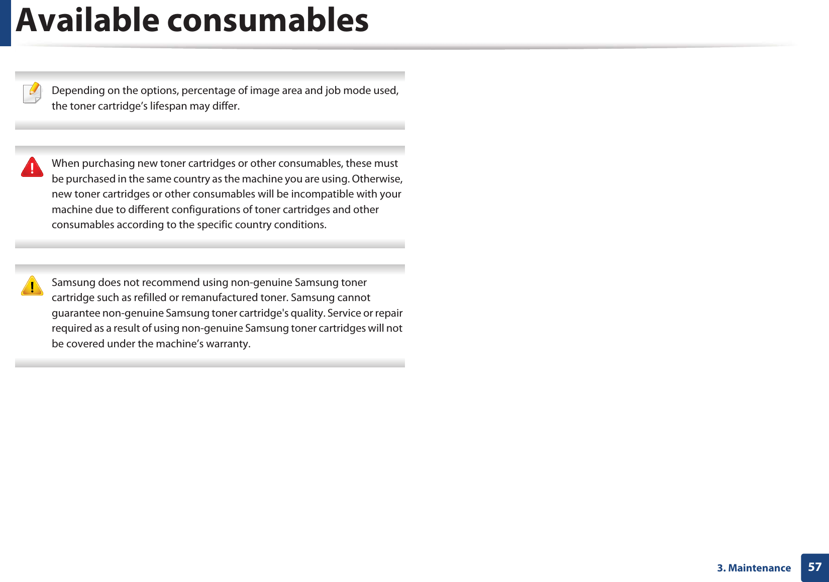 Available consumables573. Maintenance Depending on the options, percentage of image area and job mode used, the toner cartridge’s lifespan may differ.  When purchasing new toner cartridges or other consumables, these must be purchased in the same country as the machine you are using. Otherwise, new toner cartridges or other consumables will be incompatible with your machine due to different configurations of toner cartridges and other consumables according to the specific country conditions.  Samsung does not recommend using non-genuine Samsung toner cartridge such as refilled or remanufactured toner. Samsung cannot guarantee non-genuine Samsung toner cartridge&apos;s quality. Service or repair required as a result of using non-genuine Samsung toner cartridges will not be covered under the machine’s warranty. 