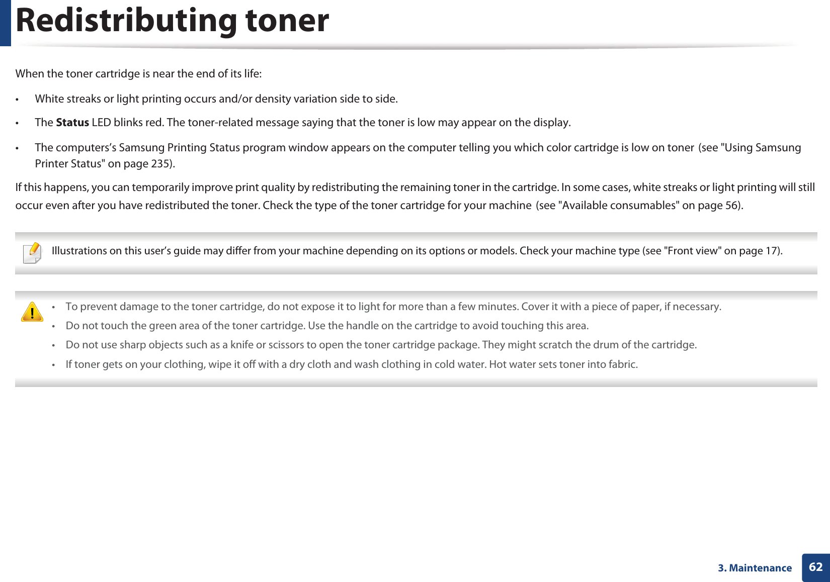 623. MaintenanceRedistributing tonerWhen the toner cartridge is near the end of its life:• White streaks or light printing occurs and/or density variation side to side. • The Status LED blinks red. The toner-related message saying that the toner is low may appear on the display.• The computers’s Samsung Printing Status program window appears on the computer telling you which color cartridge is low on tonerG(see "Using Samsung Printer Status" on page 235).If this happens, you can temporarily improve print quality by redistributing the remaining toner in the cartridge. In some cases, white streaks or light printing will still occur even after you have redistributed the toner. Check the type of the toner cartridge for your machineG(see "Available consumables" on page 56). Illustrations on this user’s guide may differ from your machine depending on its options or models. Check your machine type (see "Front view" on page 17). • To prevent damage to the toner cartridge, do not expose it to light for more than a few minutes. Cover it with a piece of paper, if necessary. • Do not touch the green area of the toner cartridge. Use the handle on the cartridge to avoid touching this area. • Do not use sharp objects such as a knife or scissors to open the toner cartridge package. They might scratch the drum of the cartridge.• If toner gets on your clothing, wipe it off with a dry cloth and wash clothing in cold water. Hot water sets toner into fabric.