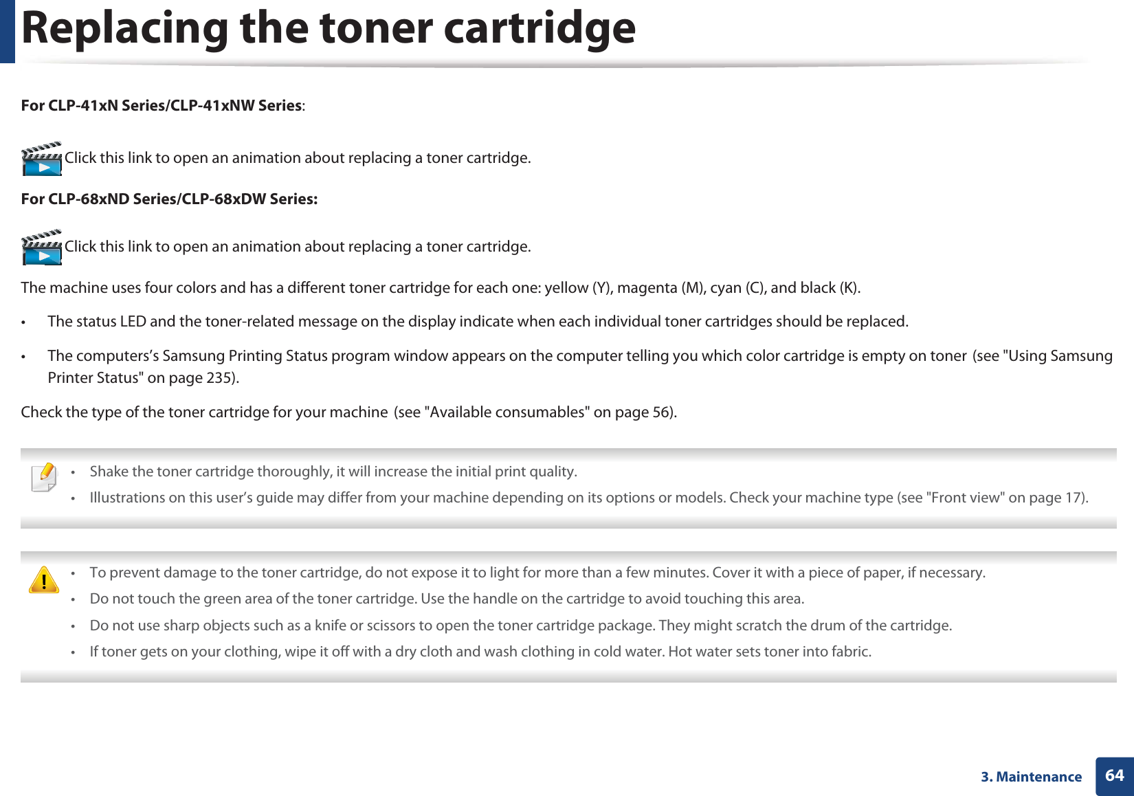 643. MaintenanceReplacing the toner cartridgeFor CLP-41xN Series/CLP-41xNW Series: Click this link to open an animation about replacing a toner cartridge.For CLP-68xND Series/CLP-68xDW Series: Click this link to open an animation about replacing a toner cartridge.The machine uses four colors and has a different toner cartridge for each one: yellow (Y), magenta (M), cyan (C), and black (K).• The status LED and the toner-related message on the display indicate when each individual toner cartridges should be replaced. • The computers’s Samsung Printing Status program window appears on the computer telling you which color cartridge is empty on tonerG(see "Using Samsung Printer Status" on page 235).Check the type of the toner cartridge for your machineG(see "Available consumables" on page 56). • Shake the toner cartridge thoroughly, it will increase the initial print quality.• Illustrations on this user’s guide may differ from your machine depending on its options or models. Check your machine type (see "Front view" on page 17). • To prevent damage to the toner cartridge, do not expose it to light for more than a few minutes. Cover it with a piece of paper, if necessary. • Do not touch the green area of the toner cartridge. Use the handle on the cartridge to avoid touching this area. • Do not use sharp objects such as a knife or scissors to open the toner cartridge package. They might scratch the drum of the cartridge.• If toner gets on your clothing, wipe it off with a dry cloth and wash clothing in cold water. Hot water sets toner into fabric.
