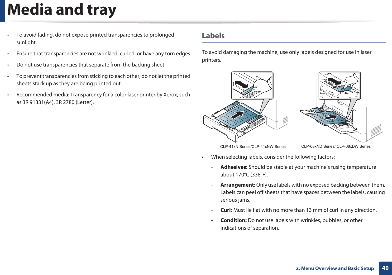 Media and tray402. Menu Overview and Basic Setup• To avoid fading, do not expose printed transparencies to prolonged sunlight.• Ensure that transparencies are not wrinkled, curled, or have any torn edges.• Do not use transparencies that separate from the backing sheet.• To prevent transparencies from sticking to each other, do not let the printed sheets stack up as they are being printed out.• Recommended media: Transparency for a color laser printer by Xerox, such as 3R 91331(A4), 3R 2780 (Letter).LabelsTo avoid damaging the machine, use only labels designed for use in laser printers.• When selecting labels, consider the following factors:-Adhesives: Should be stable at your machine’s fusing temperature about 170°C (338°F).-Arrangement: Only use labels with no exposed backing between them. Labels can peel off sheets that have spaces between the labels, causing serious jams.-Curl: Must lie flat with no more than 13 mm of curl in any direction.-Condition: Do not use labels with wrinkles, bubbles, or other indications of separation.CLP-41xN Series/CLP-41xNW Series CLP-68xND Series/ CLP-68xDW Series