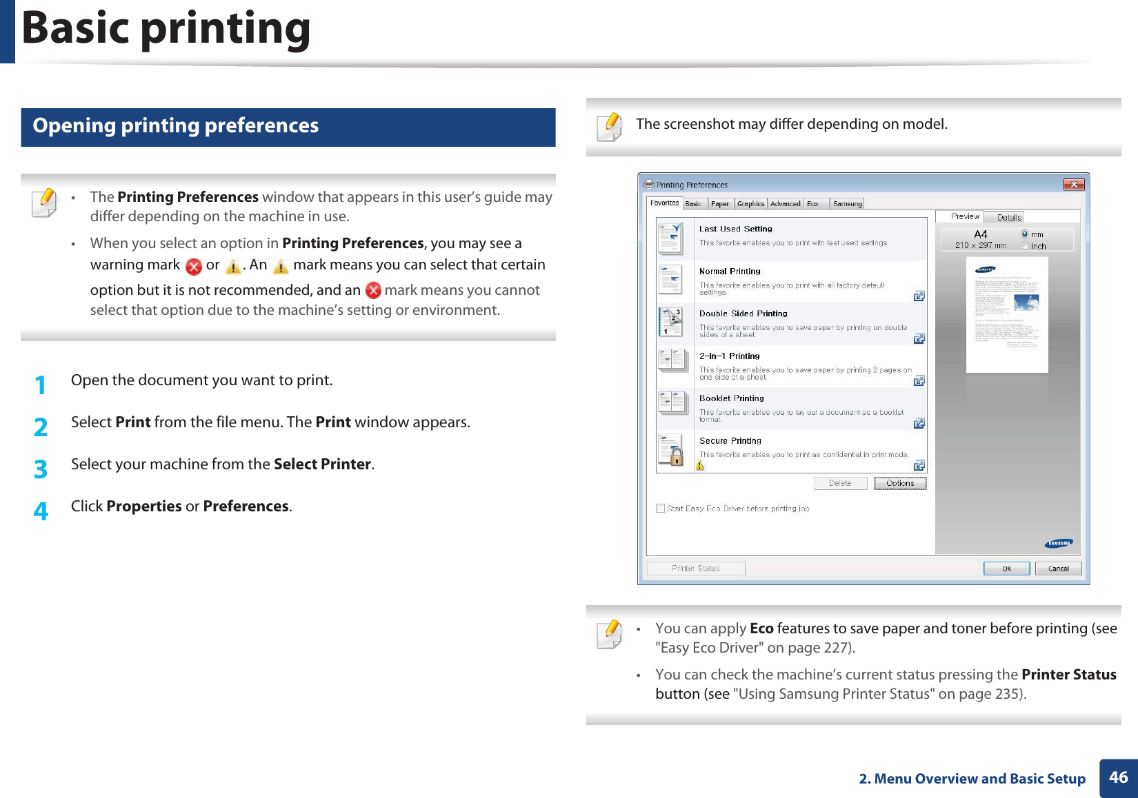 Basic printing462. Menu Overview and Basic Setup9 Opening printing preferences • The Printing Preferences window that appears in this user’s guide may differ depending on the machine in use. • When you select an option in Printing Preferences, you may see a warning mark   or  . An   mark means you can select that certain option but it is not recommended, and an   mark means you cannot select that option due to the machine’s setting or environment. 1Open the document you want to print.2  Select Print from the file menu. The Print window appears. 3  Select your machine from the Select Printer. 4  Click Properties or Preferences.  The screenshot may differ depending on model.  • You can apply Eco features to save paper and toner before printing (see &quot;Easy Eco Driver&quot; on page 227).• You can check the machine’s current status pressing the Printer Status button (see &quot;Using Samsung Printer Status&quot; on page 235). 