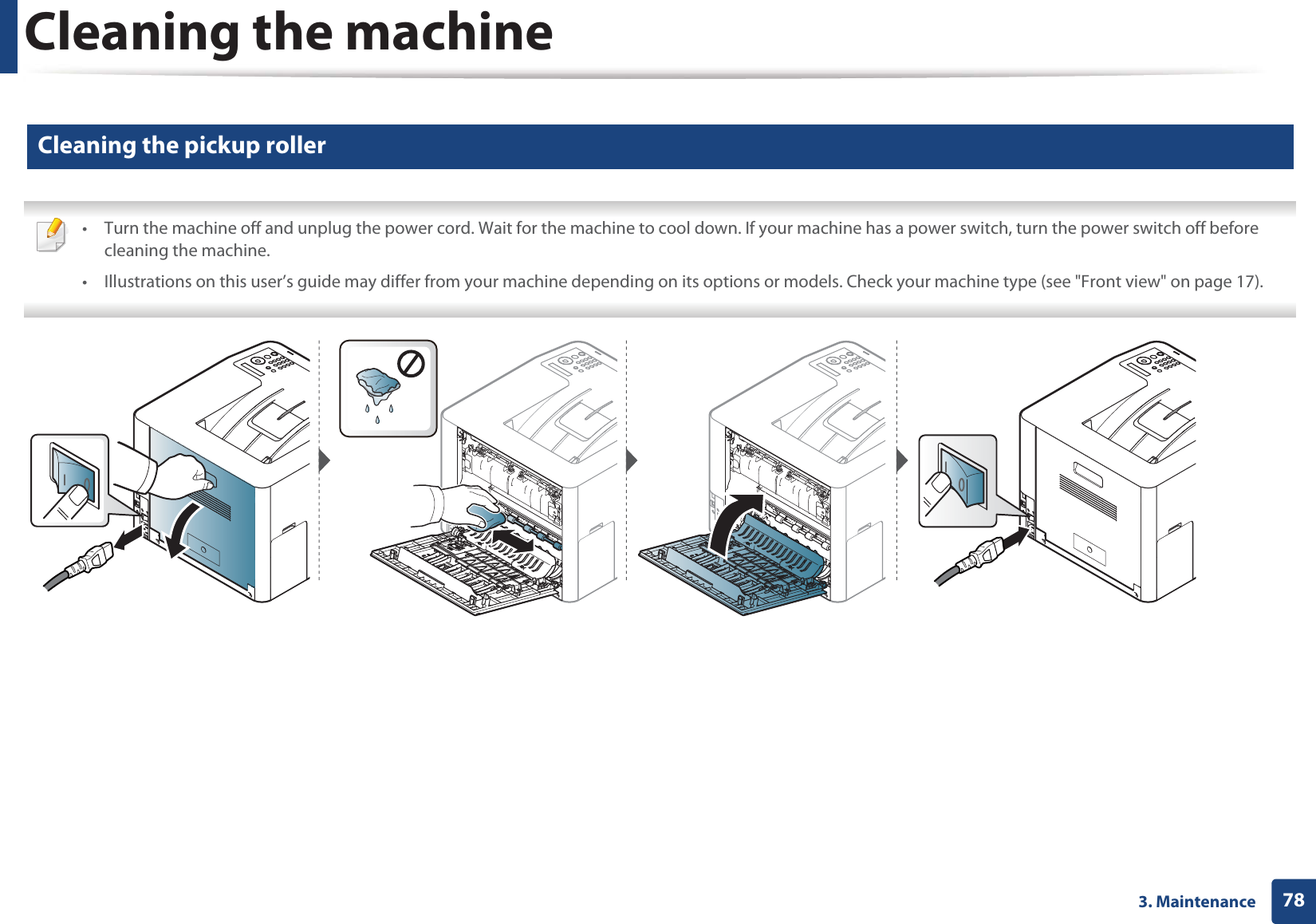 Cleaning the machine783. Maintenance9 Cleaning the pickup roller • Turn the machine off and unplug the power cord. Wait for the machine to cool down. If your machine has a power switch, turn the power switch off before cleaning the machine.• Illustrations on this user’s guide may differ from your machine depending on its options or models. Check your machine type (see "Front view" on page 17).