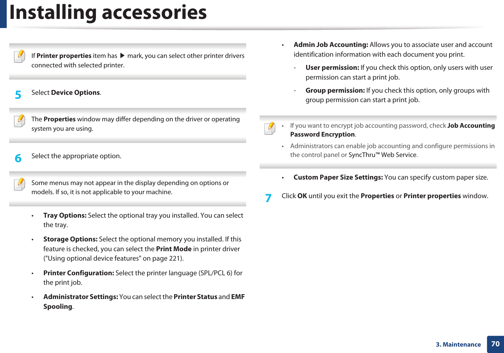 Installing accessories703. Maintenance If Printer properties item has ൘ mark, you can select other printer drivers connected with selected printer. 5 Select Device Options. The Properties window may differ depending on the driver or operating system you are using. 6 Select the appropriate option. Some menus may not appear in the display depending on options or models. If so, it is not applicable to your machine. •Tray Options: Select the optional tray you installed. You can select the tray. •Storage Options: Select the optional memory you installed. If this feature is checked, you can select the Print Mode in printer driver ("Using optional device features" on page 221).•Printer Configuration: Select the printer language (SPL/PCL 6) for the print job. •Administrator Settings: You can select the Printer Status and EMF Spooling.•Admin Job Accounting: Allows you to associate user and account identification information with each document you print.-User permission: If you check this option, only users with user permission can start a print job.-Group permission: If you check this option, only groups with group permission can start a print job. • If you want to encrypt job accounting password, check Job Accounting Password Encryption.• Administrators can enable job accounting and configure permissions in the control panel or SyncThru™ Web Service. •Custom Paper Size Settings: You can specify custom paper size.7 Click OK until you exit the Properties or Printer properties window.