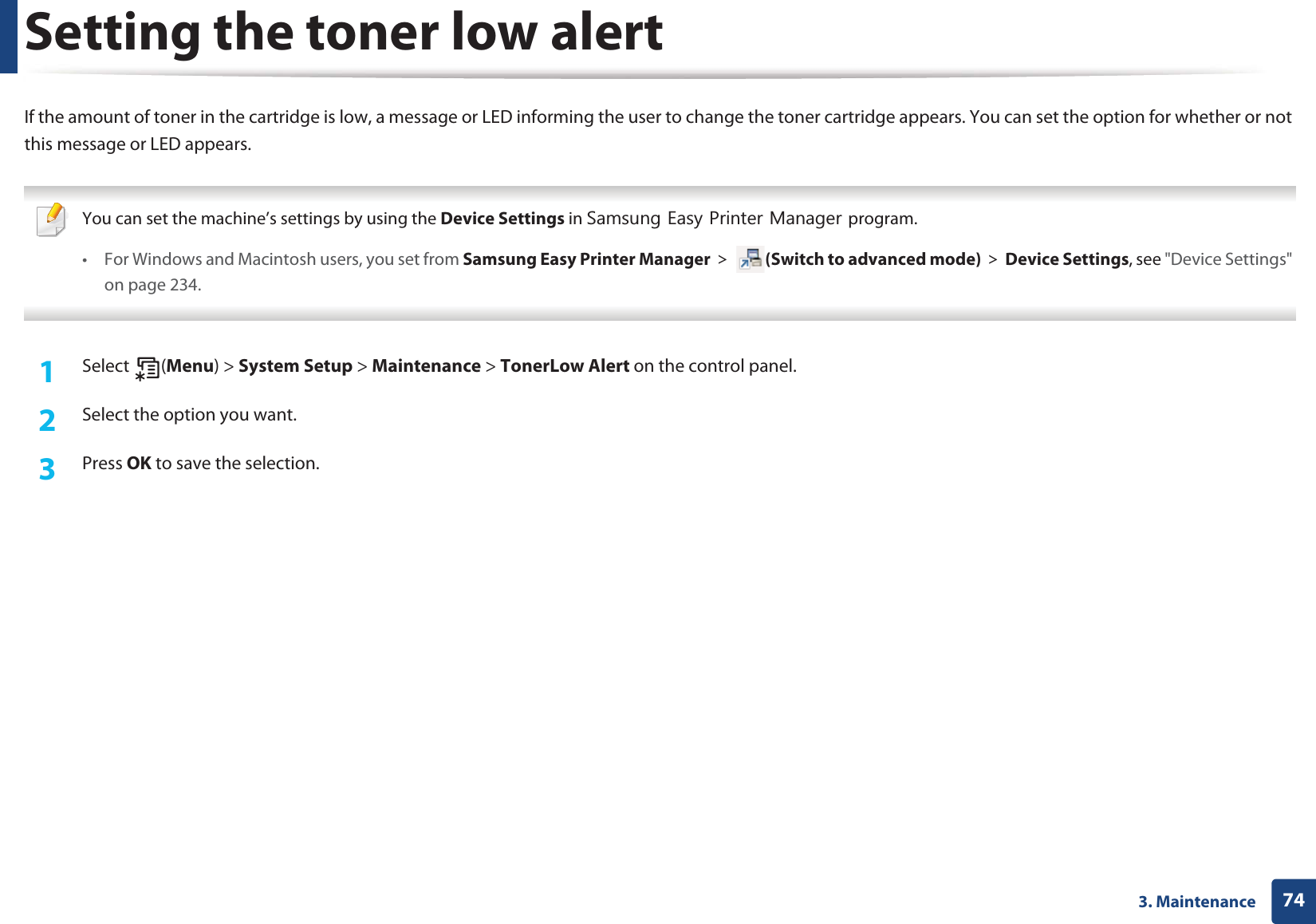 743. MaintenanceSetting the toner low alertIf the amount of toner in the cartridge is low, a message or LED informing the user to change the toner cartridge appears. You can set the option for whether or not this message or LED appears. You can set the machine’s settings by using the Device Settings in 6DPVXQJ(DV\3ULQWHU0DQDJHUprogram.• For Windows and Macintosh users, you set from Samsung Easy Printer Manager! (Switch to advanced mode)!Device Settings, see &quot;Device Settings&quot; on page 234. 1Select (Menu) &gt; System Setup &gt; Maintenance &gt; TonerLow Alert on the control panel.2  Select the option you want.3  Press OK to save the selection.
