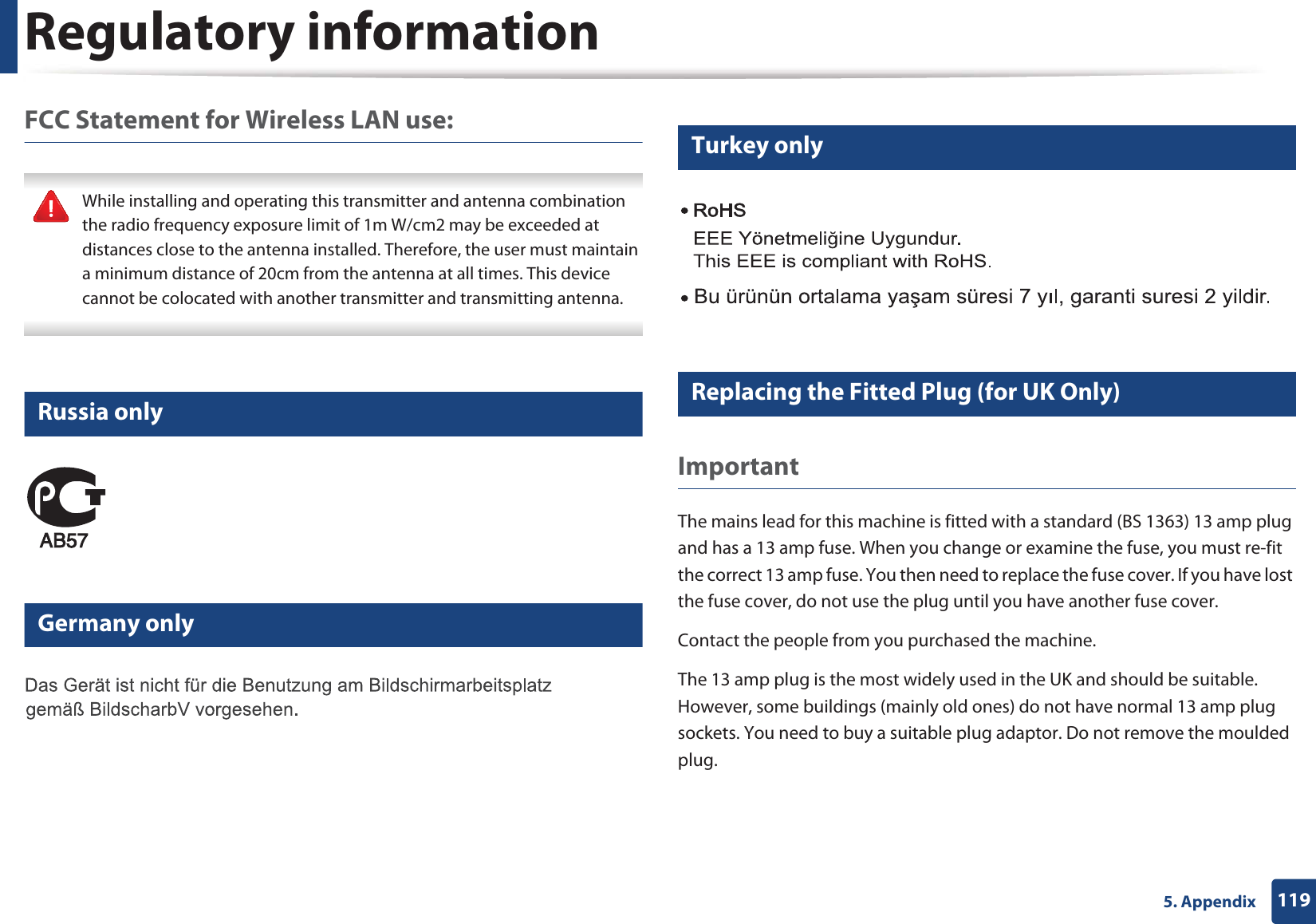 Regulatory information1195. AppendixFCC Statement for Wireless LAN use: While installing and operating this transmitter and antenna combination the radio frequency exposure limit of 1m W/cm2 may be exceeded at distances close to the antenna installed. Therefore, the user must maintain a minimum distance of 20cm from the antenna at all times. This device cannot be colocated with another transmitter and transmitting antenna. 14 Russia only15 Germany only16 Turkey only17 Replacing the Fitted Plug (for UK Only)ImportantThe mains lead for this machine is fitted with a standard (BS 1363) 13 amp plug and has a 13 amp fuse. When you change or examine the fuse, you must re-fit the correct 13 amp fuse. You then need to replace the fuse cover. If you have lost the fuse cover, do not use the plug until you have another fuse cover. Contact the people from you purchased the machine.The 13 amp plug is the most widely used in the UK and should be suitable. However, some buildings (mainly old ones) do not have normal 13 amp plug sockets. You need to buy a suitable plug adaptor. Do not remove the moulded plug.
