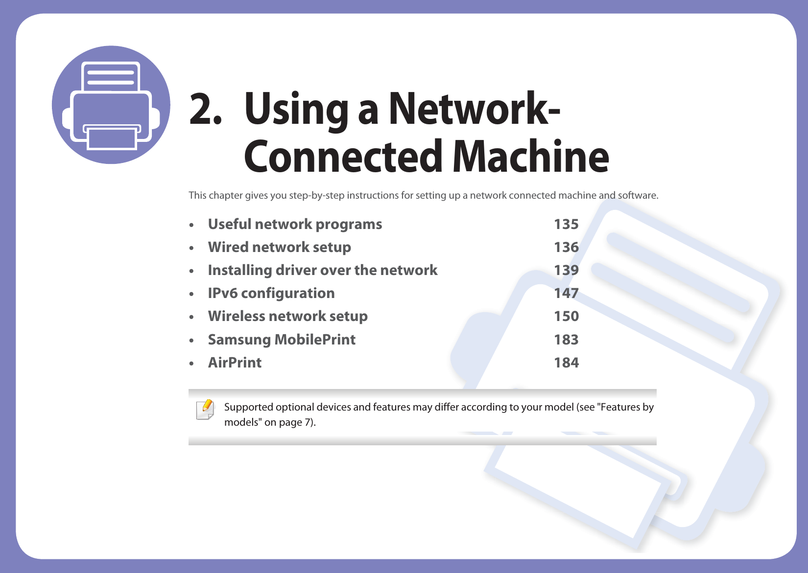 2. Using a Network-Connected MachineThis chapter gives you step-by-step instructions for setting up a network connected machine and software.• Useful network programs 135• Wired network setup 136• Installing driver over the network 139• IPv6 configuration 147• Wireless network setup 150• Samsung MobilePrint 183• AirPrint 184 Supported optional devices and features may differ according to your model (see &quot;Features by models&quot; on page 7). 