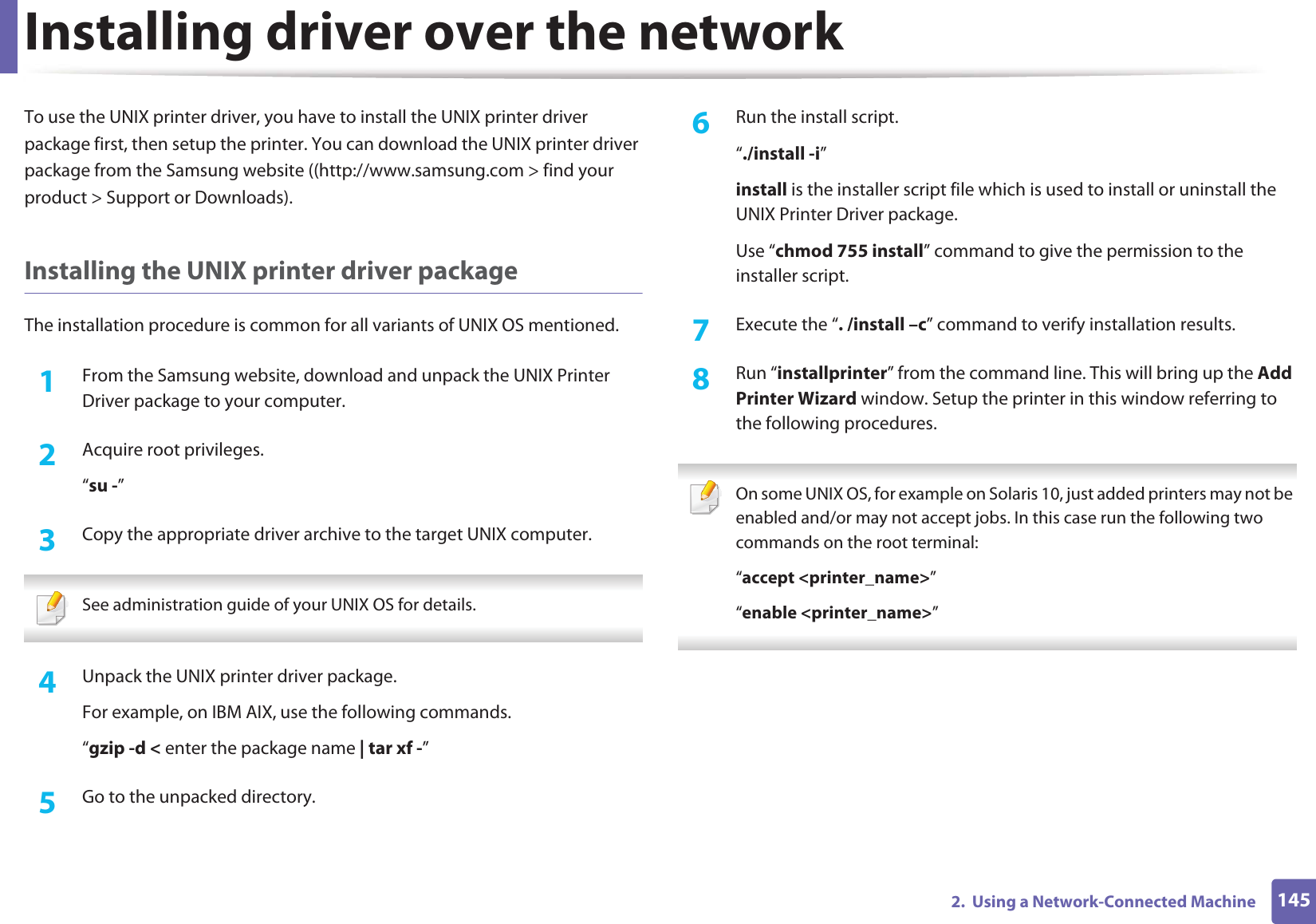 Installing driver over the network1452. Using a Network-Connected MachineTo use the UNIX printer driver, you have to install the UNIX printer driver package first, then setup the printer. You can download the UNIX printer driver package from the Samsung website ((http://www.samsung.com > find your product > Support or Downloads).Installing the UNIX printer driver packageThe installation procedure is common for all variants of UNIX OS mentioned.1From the Samsung website, download and unpack the UNIX Printer Driver package to your computer. 2 Acquire root privileges.“su -”3 Copy the appropriate driver archive to the target UNIX computer. See administration guide of your UNIX OS for details. 4 Unpack the UNIX printer driver package.For example, on IBM AIX, use the following commands.“gzip -d < enter the package name | tar xf -”5 Go to the unpacked directory.6 Run the install script.“./install -i”install is the installer script file which is used to install or uninstall the UNIX Printer Driver package.Use “chmod 755 install” command to give the permission to the installer script.7 Execute the “. /install –c” command to verify installation results.8 Run “installprinter” from the command line. This will bring up the Add Printer Wizard window. Setup the printer in this window referring to the following procedures. On some UNIX OS, for example on Solaris 10, just added printers may not be enabled and/or may not accept jobs. In this case run the following two commands on the root terminal:“accept <printer_name>”“enable <printer_name>”