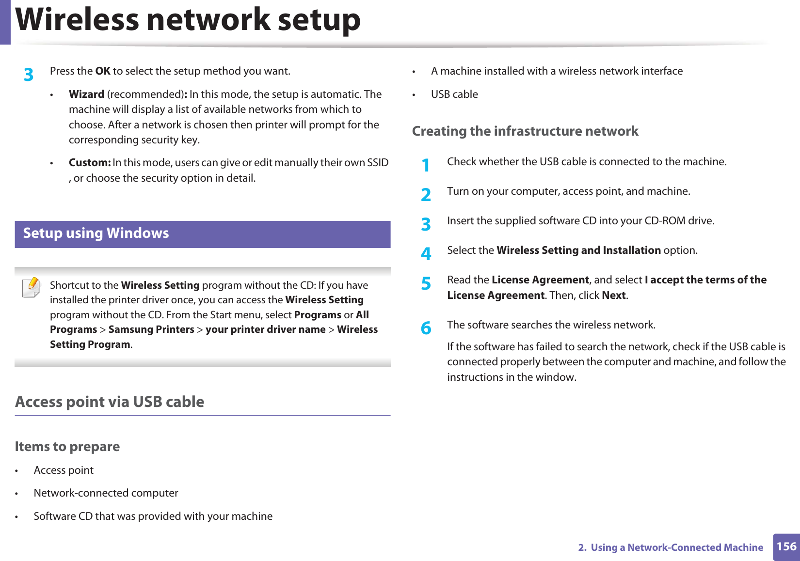 Wireless network setup1562. Using a Network-Connected Machine3 Press the OK to select the setup method you want.•Wizard (recommended): In this mode, the setup is automatic. The machine will display a list of available networks from which to choose. After a network is chosen then printer will prompt for the corresponding security key.•Custom: In this mode, users can give or edit manually their own SSID , or choose the security option in detail. 16 Setup using Windows Shortcut to the Wireless Setting program without the CD: If you have installed the printer driver once, you can access the Wireless Setting program without the CD. From the Start menu, select Programs or All Programs > Samsung Printers > your printer driver name > Wireless Setting Program. Access point via USB cableItems to prepare• Access point• Network-connected computer• Software CD that was provided with your machine• A machine installed with a wireless network interface• USB cableCreating the infrastructure network1Check whether the USB cable is connected to the machine.2 Turn on your computer, access point, and machine.3 Insert the supplied software CD into your CD-ROM drive.4 Select the Wireless Setting and Installation option.5 Read the License Agreement, and select I accept the terms of the License Agreement. Then, click Next.6 The software searches the wireless network.If the software has failed to search the network, check if the USB cable is connected properly between the computer and machine, and follow the instructions in the window.