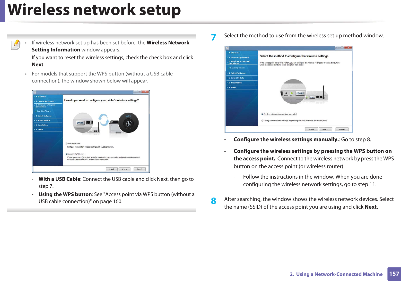 Wireless network setup1572. Using a Network-Connected Machine • If wireless network set up has been set before, the Wireless Network Setting Information window appears.If you want to reset the wireless settings, check the check box and click Next.• For models that support the WPS button (without a USB cable connection), the window shown below will appear.-With a USB Cable: Connect the USB cable and click Next, then go to step 7.-Using the WPS button: See "Access point via WPS button (without a USB cable connection)" on page 160. 7 Select the method to use from the wireless set up method window.•Configure the wireless settings manually.: Go to step 8.•Configure the wireless settings by pressing the WPS button on the access point.: Connect to the wireless network by press the WPS button on the access point (or wireless router).- Follow the instructions in the window. When you are done configuring the wireless network settings, go to step 11. 8 After searching, the window shows the wireless network devices. Select the name (SSID) of the access point you are using and click Next.