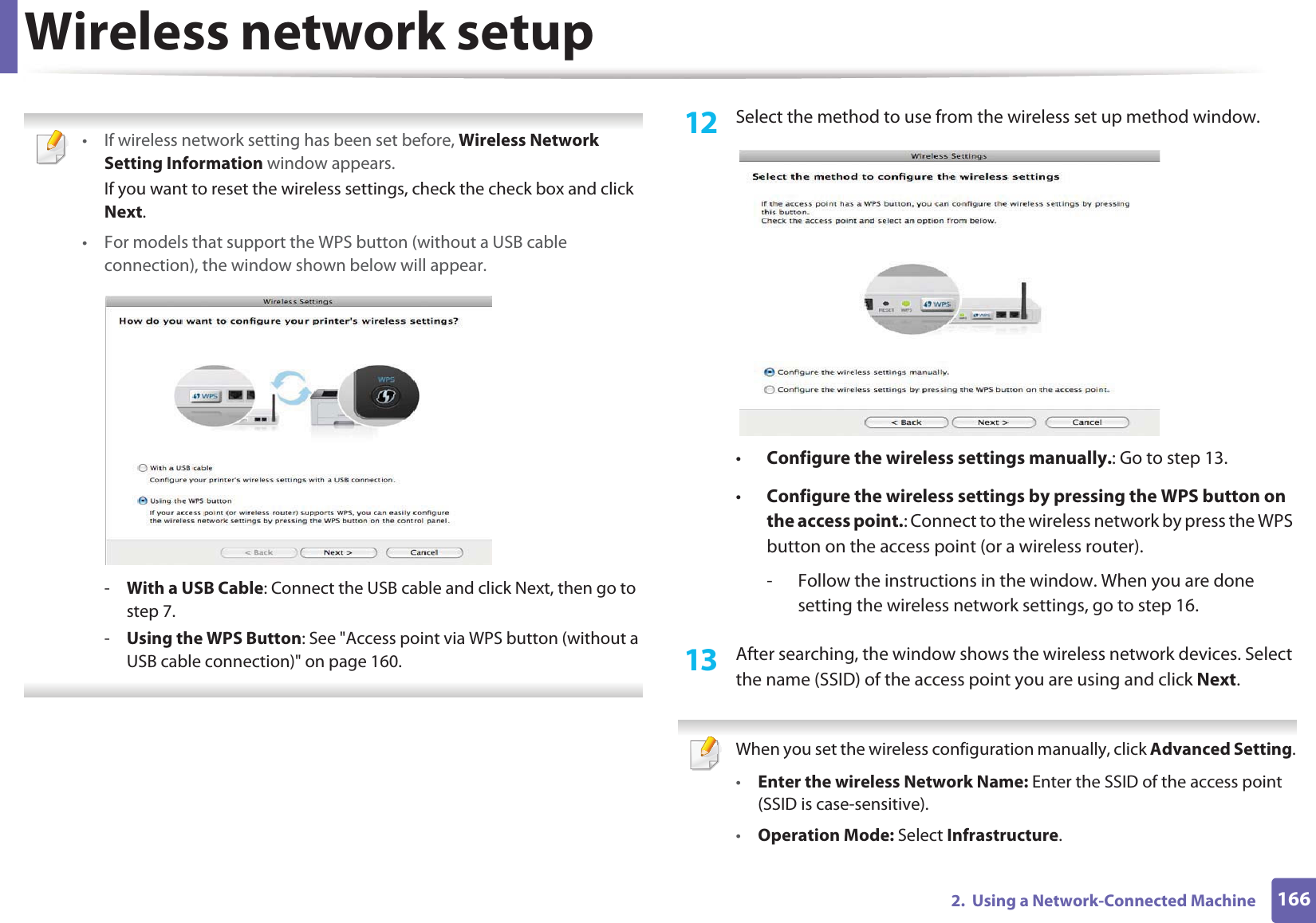 Wireless network setup1662.  Using a Network-Connected Machine • If wireless network setting has been set before, Wireless Network Setting Information window appears.If you want to reset the wireless settings, check the check box and click Next.• For models that support the WPS button (without a USB cable connection), the window shown below will appear.-With a USB Cable: Connect the USB cable and click Next, then go to step 7.-Using the WPS Button: See &quot;Access point via WPS button (without a USB cable connection)&quot; on page 160. 12  Select the method to use from the wireless set up method window.•Configure the wireless settings manually.: Go to step 13.•Configure the wireless settings by pressing the WPS button on the access point.: Connect to the wireless network by press the WPS button on the access point (or a wireless router).- Follow the instructions in the window. When you are done setting the wireless network settings, go to step 16. 13  After searching, the window shows the wireless network devices. Select the name (SSID) of the access point you are using and click Next. When you set the wireless configuration manually, click Advanced Setting.•Enter the wireless Network Name: Enter the SSID of the access point (SSID is case-sensitive).•Operation Mode: Select Infrastructure.
