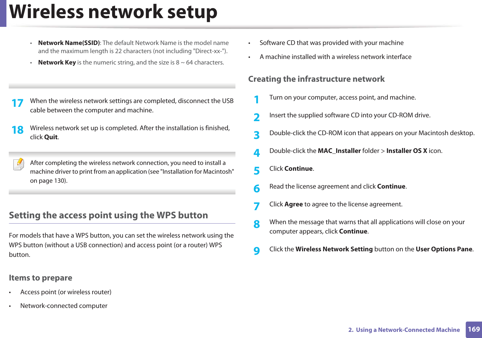 Wireless network setup1692. Using a Network-Connected Machine•Network Name(SSID): The default Network Name is the model name and the maximum length is 22 characters (not including "Direct-xx-").•Network Key is the numeric string, and the size is 8 ~ 64 characters. 17 When the wireless network settings are completed, disconnect the USB cable between the computer and machine.18 Wireless network set up is completed. After the installation is finished, click Quit. After completing the wireless network connection, you need to install a machine driver to print from an application (see "Installation for Macintosh" on page 130). Setting the access point using the WPS buttonFor models that have a WPS button, you can set the wireless network using the WPS button (without a USB connection) and access point (or a router) WPS button.Items to prepare• Access point (or wireless router)• Network-connected computer• Software CD that was provided with your machine• A machine installed with a wireless network interfaceCreating the infrastructure network1Turn on your computer, access point, and machine.2 Insert the supplied software CD into your CD-ROM drive.3 Double-click the CD-ROM icon that appears on your Macintosh desktop.4 Double-click the MAC_Installer folder > Installer OS X icon.5 Click Continue.6 Read the license agreement and click Continue.7 Click Agree to agree to the license agreement.8 When the message that warns that all applications will close on your computer appears, click Continue.9 Click the Wireless Network Setting button on the User Options Pane.