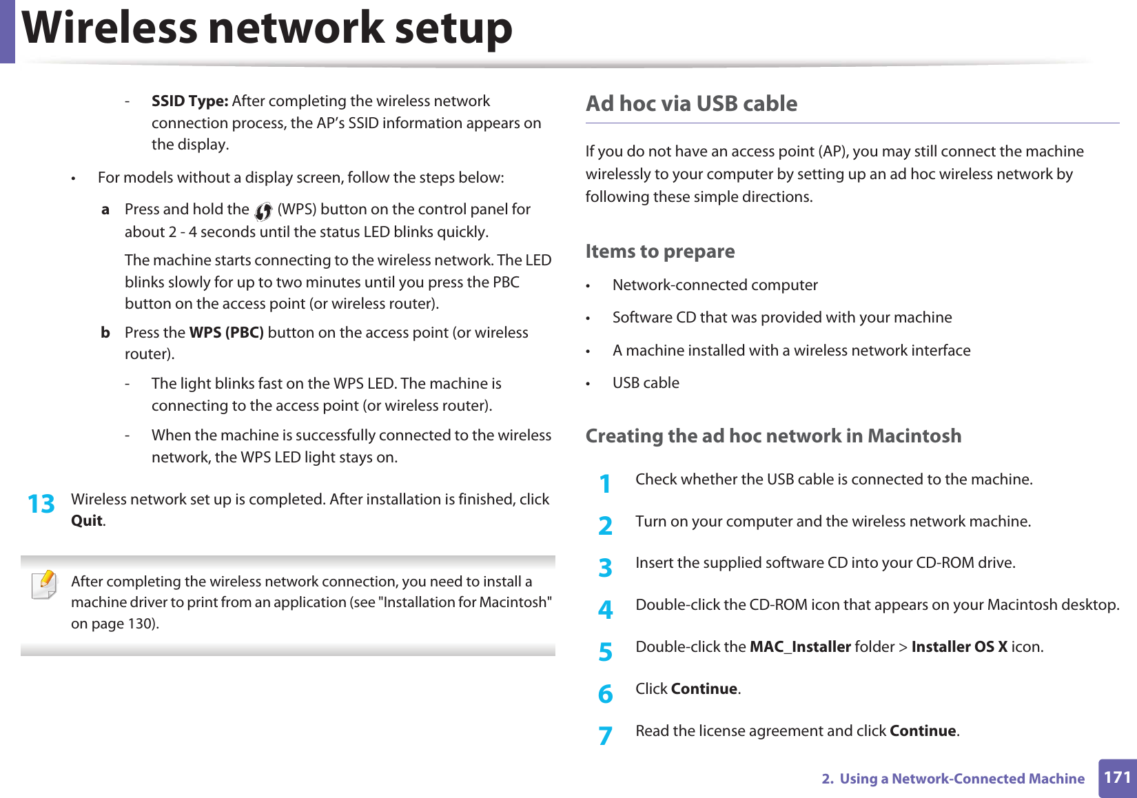 Wireless network setup1712. Using a Network-Connected Machine-SSID Type: After completing the wireless network connection process, the AP’s SSID information appears on the display.• For models without a display screen, follow the steps below:a Press and hold the (WPS) button on the control panel for about 2 - 4 seconds until the status LED blinks quickly.The machine starts connecting to the wireless network. The LED blinks slowly for up to two minutes until you press the PBC button on the access point (or wireless router).b Press the WPS (PBC) button on the access point (or wireless router).- The light blinks fast on the WPS LED. The machine is connecting to the access point (or wireless router).- When the machine is successfully connected to the wireless network, the WPS LED light stays on.13 Wireless network set up is completed. After installation is finished, click Quit. After completing the wireless network connection, you need to install a machine driver to print from an application (see "Installation for Macintosh" on page 130). Ad hoc via USB cableIf you do not have an access point (AP), you may still connect the machine wirelessly to your computer by setting up an ad hoc wireless network by following these simple directions.Items to prepare• Network-connected computer• Software CD that was provided with your machine• A machine installed with a wireless network interface• USB cableCreating the ad hoc network in Macintosh1Check whether the USB cable is connected to the machine.2 Turn on your computer and the wireless network machine.3 Insert the supplied software CD into your CD-ROM drive.4 Double-click the CD-ROM icon that appears on your Macintosh desktop.5 Double-click the MAC_Installer folder > Installer OS X icon.6 Click Continue.7 Read the license agreement and click Continue.