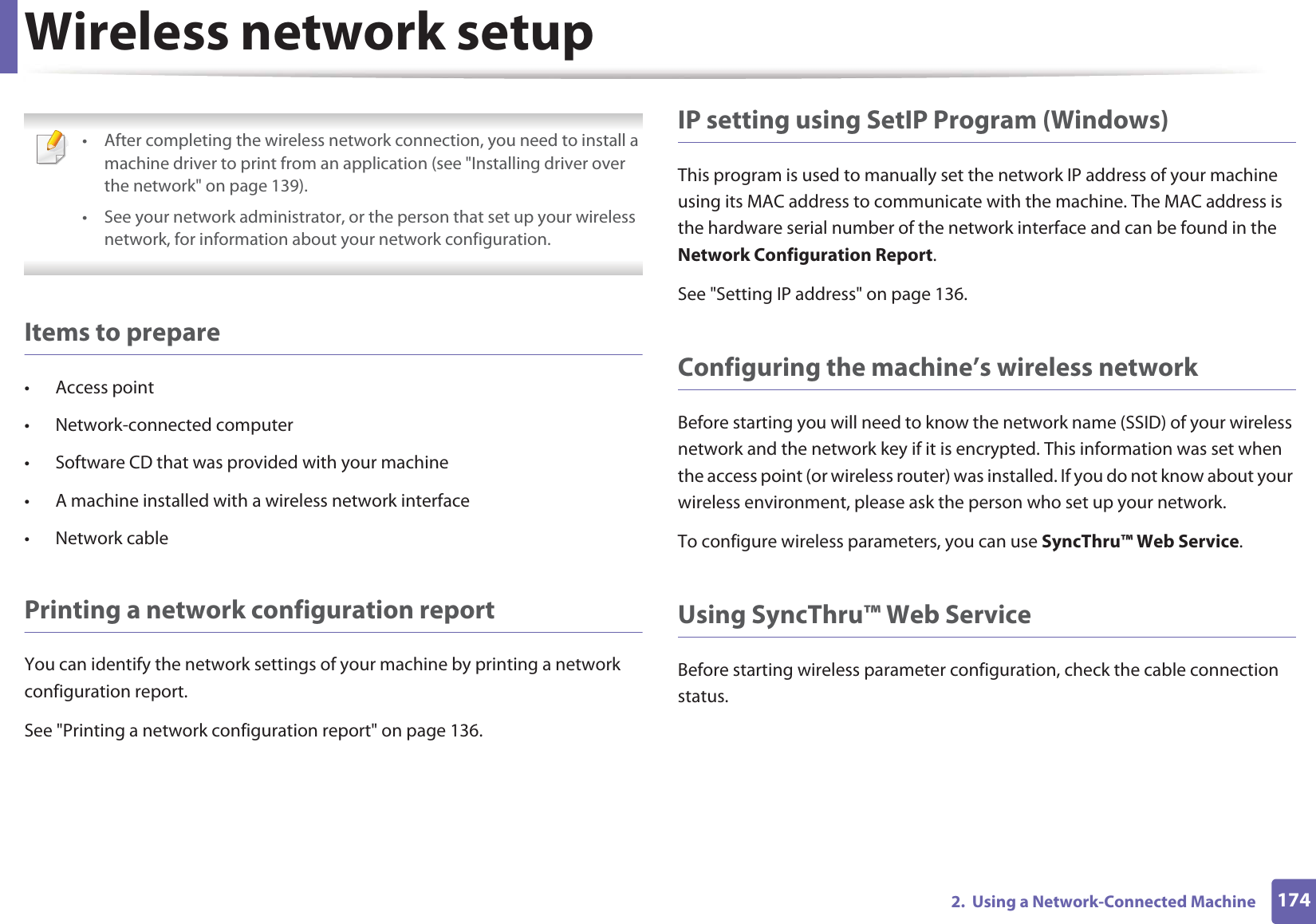 Wireless network setup1742. Using a Network-Connected Machine • After completing the wireless network connection, you need to install a machine driver to print from an application (see "Installing driver over the network" on page 139).• See your network administrator, or the person that set up your wireless network, for information about your network configuration. Items to prepare• Access point• Network-connected computer• Software CD that was provided with your machine• A machine installed with a wireless network interface• Network cablePrinting a network configuration reportYou can identify the network settings of your machine by printing a network configuration report.See "Printing a network configuration report" on page 136.IP setting using SetIP Program (Windows)This program is used to manually set the network IP address of your machine using its MAC address to communicate with the machine. The MAC address is the hardware serial number of the network interface and can be found in the Network Configuration Report. See "Setting IP address" on page 136.Configuring the machine’s wireless networkBefore starting you will need to know the network name (SSID) of your wireless network and the network key if it is encrypted. This information was set when the access point (or wireless router) was installed. If you do not know about your wireless environment, please ask the person who set up your network.To configure wireless parameters, you can use SyncThru™ Web Service.Using SyncThru™ Web ServiceBefore starting wireless parameter configuration, check the cable connection status.