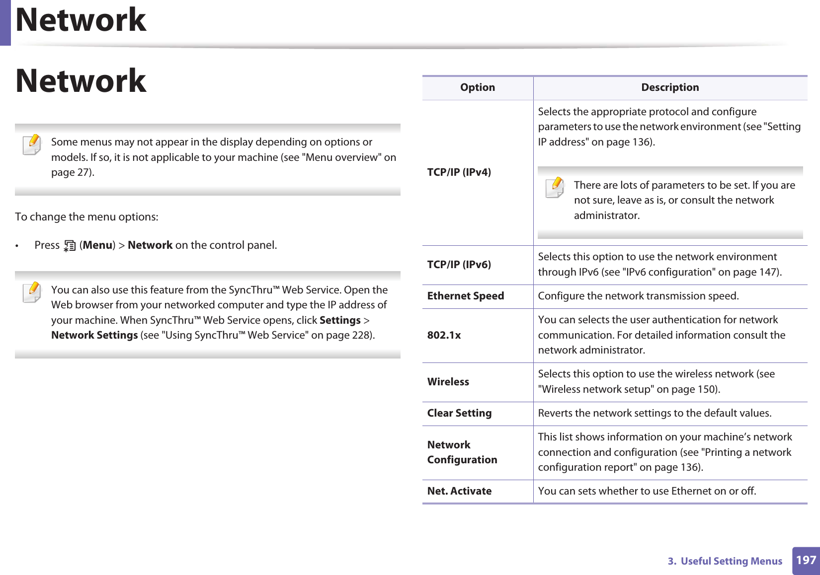 Network1973.  Useful Setting MenusNetwork Some menus may not appear in the display depending on options or models. If so, it is not applicable to your machine (see &quot;Menu overview&quot; on page 27). To change the menu options:• Press  (Menu) &gt; Network on the control panel. You can also use this feature from the SyncThru™ Web Service. Open the Web browser from your networked computer and type the IP address of your machine. When SyncThru™ Web Service opens, click Settings &gt; Network Settings (see &quot;Using SyncThru™ Web Service&quot; on page 228). Option DescriptionTCP/IP (IPv4)Selects the appropriate protocol and configure parameters to use the network environment (see &quot;Setting IP address&quot; on page 136). There are lots of parameters to be set. If you are not sure, leave as is, or consult the network administrator. TCP/IP (IPv6) Selects this option to use the network environment through IPv6 (see &quot;IPv6 configuration&quot; on page 147).Ethernet Speed Configure the network transmission speed.802.1xYou can selects the user authentication for network communication. For detailed information consult the network administrator.Wireless Selects this option to use the wireless network (see &quot;Wireless network setup&quot; on page 150).Clear Setting Reverts the network settings to the default values.Network ConfigurationThis list shows information on your machine’s network connection and configuration (see &quot;Printing a network configuration report&quot; on page 136).Net. Activate You can sets whether to use Ethernet on or off.
