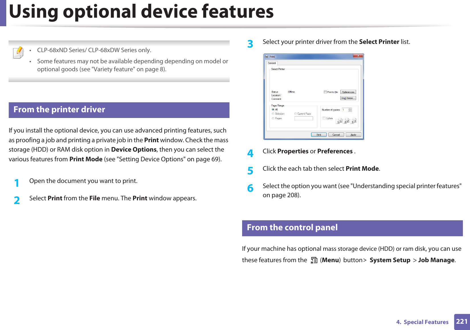 2214. Special FeaturesUsing optional device features • CLP-68xND Series/ CLP-68xDW Series only.• Some features may not be available depending depending on model or optional goods (see "Variety feature" on page 8). 10 From the printer driverIf you install the optional device, you can use advanced printing features, such as proofing a job and printing a private job in the Print window. Check the mass storage (HDD) or RAM disk option in Device Options, then you can select the various features from Print Mode (see "Setting Device Options" on page 69).1Open the document you want to print.2 Select Print from the File menu. The Print window appears. 3 Select your printer driver from the Select Printer list.4 Click Properties or Preferences .5 Click the each tab then select Print Mode.6 Select the option you want (see "Understanding special printer features" on page 208).11 From the control panelIf your machine has optional mass storage device (HDD) or ram disk, you can use these features from the (Menu)button!System Setup> Job Manage.