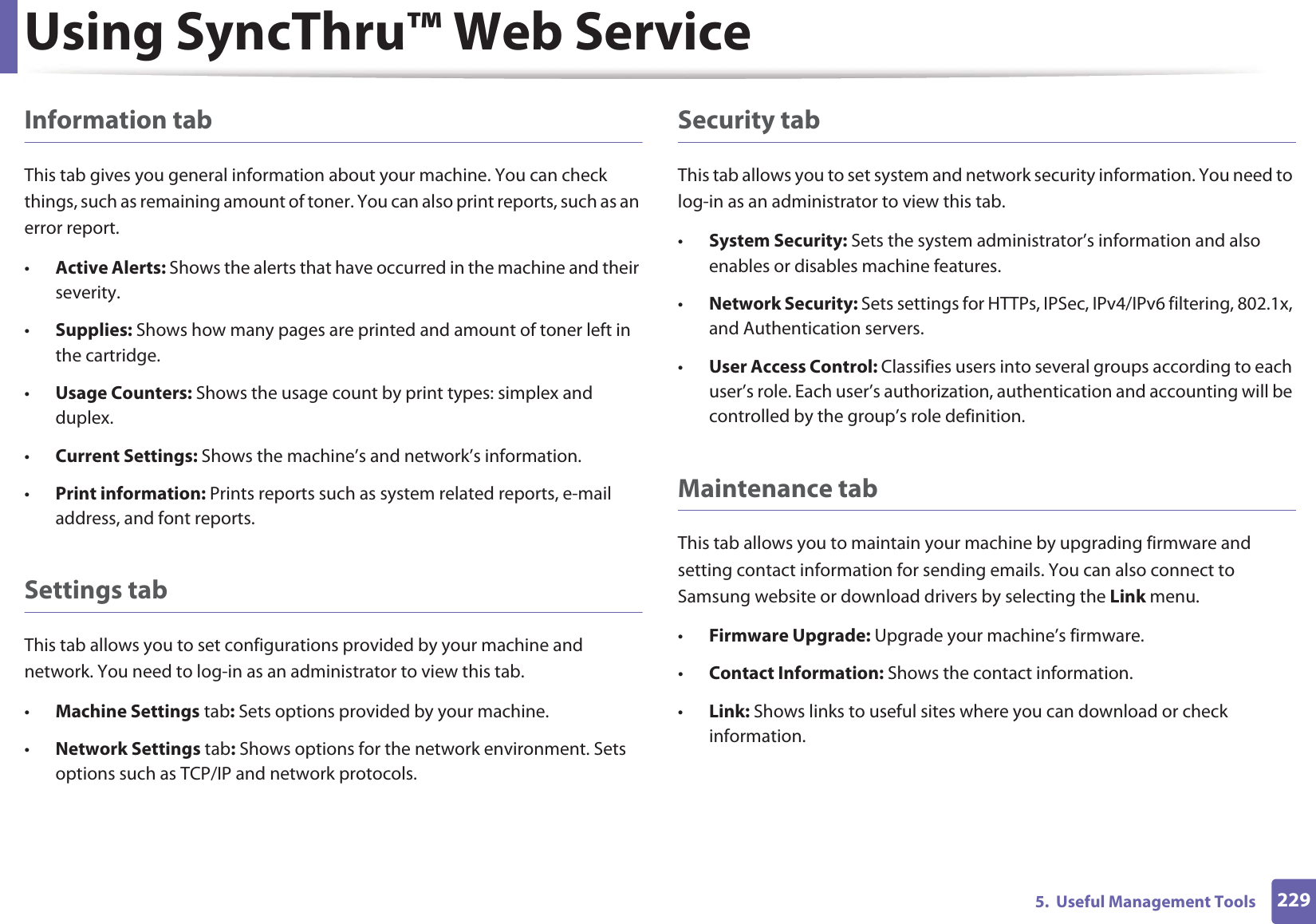 Using SyncThru™ Web Service2295. Useful Management ToolsInformation tabThis tab gives you general information about your machine. You can check things, such as remaining amount of toner. You can also print reports, such as an error report.•Active Alerts: Shows the alerts that have occurred in the machine and their severity.•Supplies: Shows how many pages are printed and amount of toner left in the cartridge.•Usage Counters: Shows the usage count by print types: simplex and duplex.•Current Settings: Shows the machine’s and network’s information. •Print information: Prints reports such as system related reports, e-mail address, and font reports.Settings tabThis tab allows you to set configurations provided by your machine and network. You need to log-in as an administrator to view this tab. •Machine Settings tab: Sets options provided by your machine. •Network Settings tab: Shows options for the network environment. Sets options such as TCP/IP and network protocols. Security tabThis tab allows you to set system and network security information. You need to log-in as an administrator to view this tab.•System Security: Sets the system administrator’s information and also enables or disables machine features.•Network Security: Sets settings for HTTPs, IPSec, IPv4/IPv6 filtering, 802.1x, and Authentication servers.•User Access Control: Classifies users into several groups according to each user’s role. Each user’s authorization, authentication and accounting will be controlled by the group’s role definition.Maintenance tabThis tab allows you to maintain your machine by upgrading firmware and setting contact information for sending emails. You can also connect to Samsung website or download drivers by selecting the Link menu.•Firmware Upgrade: Upgrade your machine’s firmware.•Contact Information: Shows the contact information.•Link: Shows links to useful sites where you can download or check information.