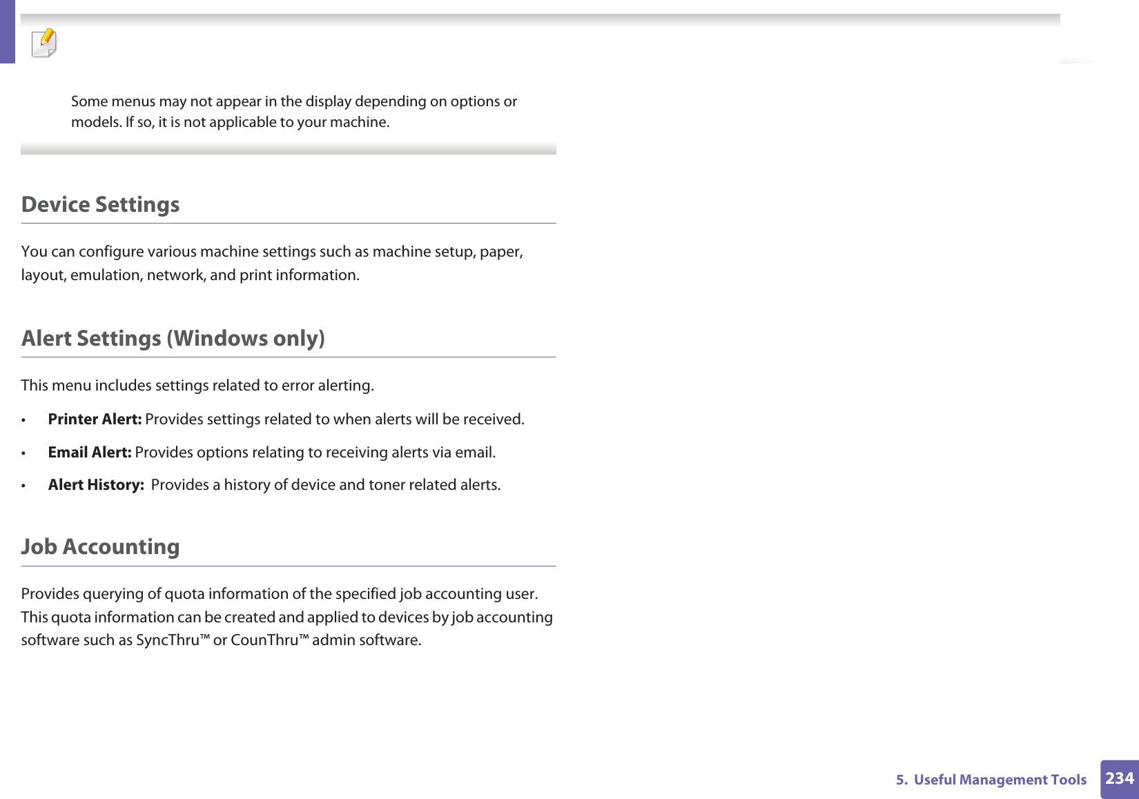2345. Useful Management Tools Some menus may not appear in the display depending on options or models. If so, it is not applicable to your machine. Device SettingsYou can configure various machine settings such as machine setup, paper, layout, emulation, network, and print information.Alert Settings (Windows only)This menu includes settings related to error alerting. •Printer Alert: Provides settings related to when alerts will be received.•Email Alert: Provides options relating to receiving alerts via email.•Alert History: Provides a history of device and toner related alerts.Job AccountingProvides querying of quota information of the specified job accounting user. This quota information can be created and applied to devices by job accounting software such as SyncThru™ or CounThru™ admin software.