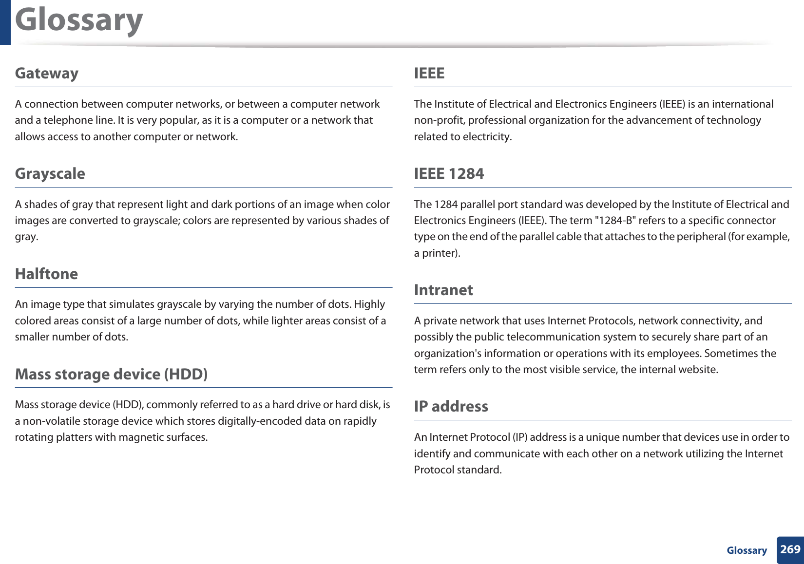 Glossary269 GlossaryGatewayA connection between computer networks, or between a computer network and a telephone line. It is very popular, as it is a computer or a network that allows access to another computer or network.GrayscaleA shades of gray that represent light and dark portions of an image when color images are converted to grayscale; colors are represented by various shades of gray.HalftoneAn image type that simulates grayscale by varying the number of dots. Highly colored areas consist of a large number of dots, while lighter areas consist of a smaller number of dots.Mass storage device (HDD)Mass storage device (HDD), commonly referred to as a hard drive or hard disk, is a non-volatile storage device which stores digitally-encoded data on rapidly rotating platters with magnetic surfaces.IEEEThe Institute of Electrical and Electronics Engineers (IEEE) is an international non-profit, professional organization for the advancement of technology related to electricity.IEEE 1284The 1284 parallel port standard was developed by the Institute of Electrical and Electronics Engineers (IEEE). The term "1284-B" refers to a specific connector type on the end of the parallel cable that attaches to the peripheral (for example, a printer). IntranetA private network that uses Internet Protocols, network connectivity, and possibly the public telecommunication system to securely share part of an organization's information or operations with its employees. Sometimes the term refers only to the most visible service, the internal website.IP addressAn Internet Protocol (IP) address is a unique number that devices use in order to identify and communicate with each other on a network utilizing the Internet Protocol standard.