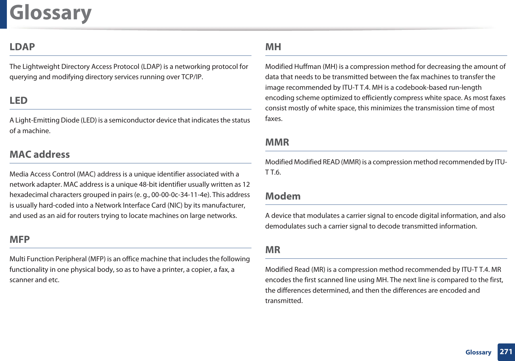 Glossary271 GlossaryLDAPThe Lightweight Directory Access Protocol (LDAP) is a networking protocol for querying and modifying directory services running over TCP/IP.LEDA Light-Emitting Diode (LED) is a semiconductor device that indicates the status of a machine.MAC addressMedia Access Control (MAC) address is a unique identifier associated with a network adapter. MAC address is a unique 48-bit identifier usually written as 12 hexadecimal characters grouped in pairs (e. g., 00-00-0c-34-11-4e). This address is usually hard-coded into a Network Interface Card (NIC) by its manufacturer, and used as an aid for routers trying to locate machines on large networks.MFPMulti Function Peripheral (MFP) is an office machine that includes the following functionality in one physical body, so as to have a printer, a copier, a fax, a scanner and etc.MHModified Huffman (MH) is a compression method for decreasing the amount of data that needs to be transmitted between the fax machines to transfer the image recommended by ITU-T T.4. MH is a codebook-based run-length encoding scheme optimized to efficiently compress white space. As most faxes consist mostly of white space, this minimizes the transmission time of most faxes. MMRModified Modified READ (MMR) is a compression method recommended by ITU-T T.6.ModemA device that modulates a carrier signal to encode digital information, and also demodulates such a carrier signal to decode transmitted information.MRModified Read (MR) is a compression method recommended by ITU-T T.4. MR encodes the first scanned line using MH. The next line is compared to the first, the differences determined, and then the differences are encoded and transmitted.