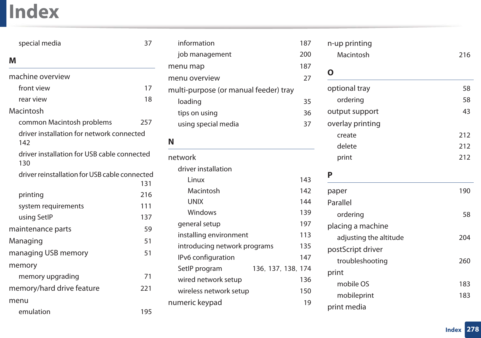 Index278Indexspecial mediaG37Mmachine overviewfront viewG17rear viewG18Macintoshcommon Macintosh problemsG257driver installation for network connectedG142driver installation for USB cable connectedG130driver reinstallation for USB cable connectedG131printingG216system requirementsG111using SetIPG137maintenance partsG59ManagingG51managing USB memoryG51memorymemory upgradingG71memory/hard drive featureG221menuemulationG195informationG187job managementG200menu mapG187menu overviewG27multi-purpose (or manual feeder) trayloadingG35tips on usingG36using special mediaG37Nnetworkdriver installationLinuxG143MacintoshG142UNIXG144WindowsG139general setupG197installing environmentG113introducing network programsG135IPv6 configurationG147SetIP programG136SG137SG138SG174wired network setupG136wireless network setupG150numeric keypadG19n-up printingMacintoshG216Ooptional trayG58orderingG58output supportG43overlay printingcreateG212deleteG212printG212PpaperG190ParallelorderingG58placing a machineadjusting the altitudeG204postScript drivertroubleshootingG260printmobile OSG183mobileprintG183print media