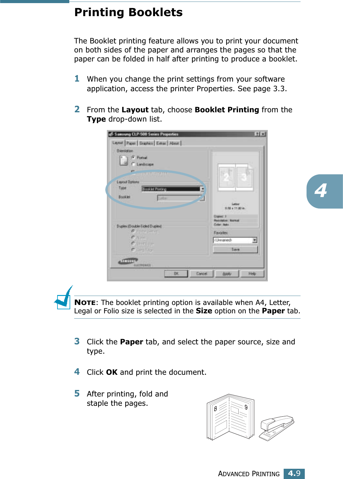 ADVANCED PRINTING4.94Printing BookletsThe Booklet printing feature allows you to print your document on both sides of the paper and arranges the pages so that the paper can be folded in half after printing to produce a booklet. 1When you change the print settings from your software application, access the printer Properties. See page 3.3.2From the Layout tab, choose Booklet Printing from the Type drop-down list. NOTE: The booklet printing option is available when A4, Letter, Legal or Folio size is selected in the Size option on the Paper tab.3Click the Paper tab, and select the paper source, size and type.4Click OK and print the document.5After printing, fold and staple the pages. 89