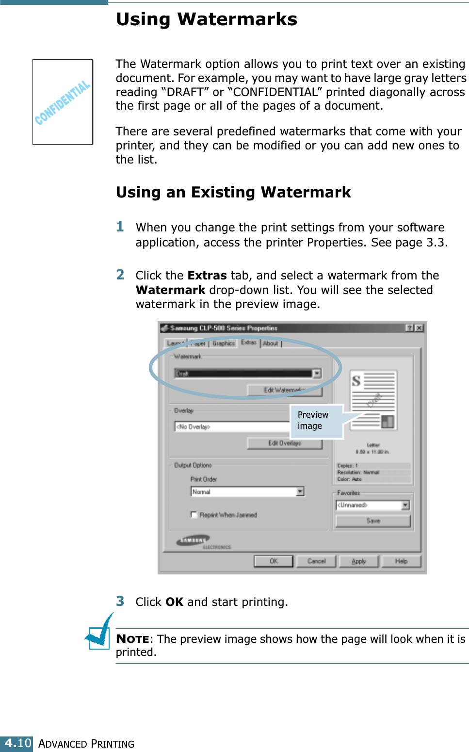 ADVANCED PRINTING4.10Using WatermarksThe Watermark option allows you to print text over an existing document. For example, you may want to have large gray letters reading “DRAFT” or “CONFIDENTIAL” printed diagonally across the first page or all of the pages of a document. There are several predefined watermarks that come with your printer, and they can be modified or you can add new ones to the list. Using an Existing Watermark1When you change the print settings from your software application, access the printer Properties. See page 3.3. 2Click the Extras tab, and select a watermark from the Watermark drop-down list. You will see the selected watermark in the preview image. 3Click OK and start printing. NOTE: The preview image shows how the page will look when it is printed.Preview image