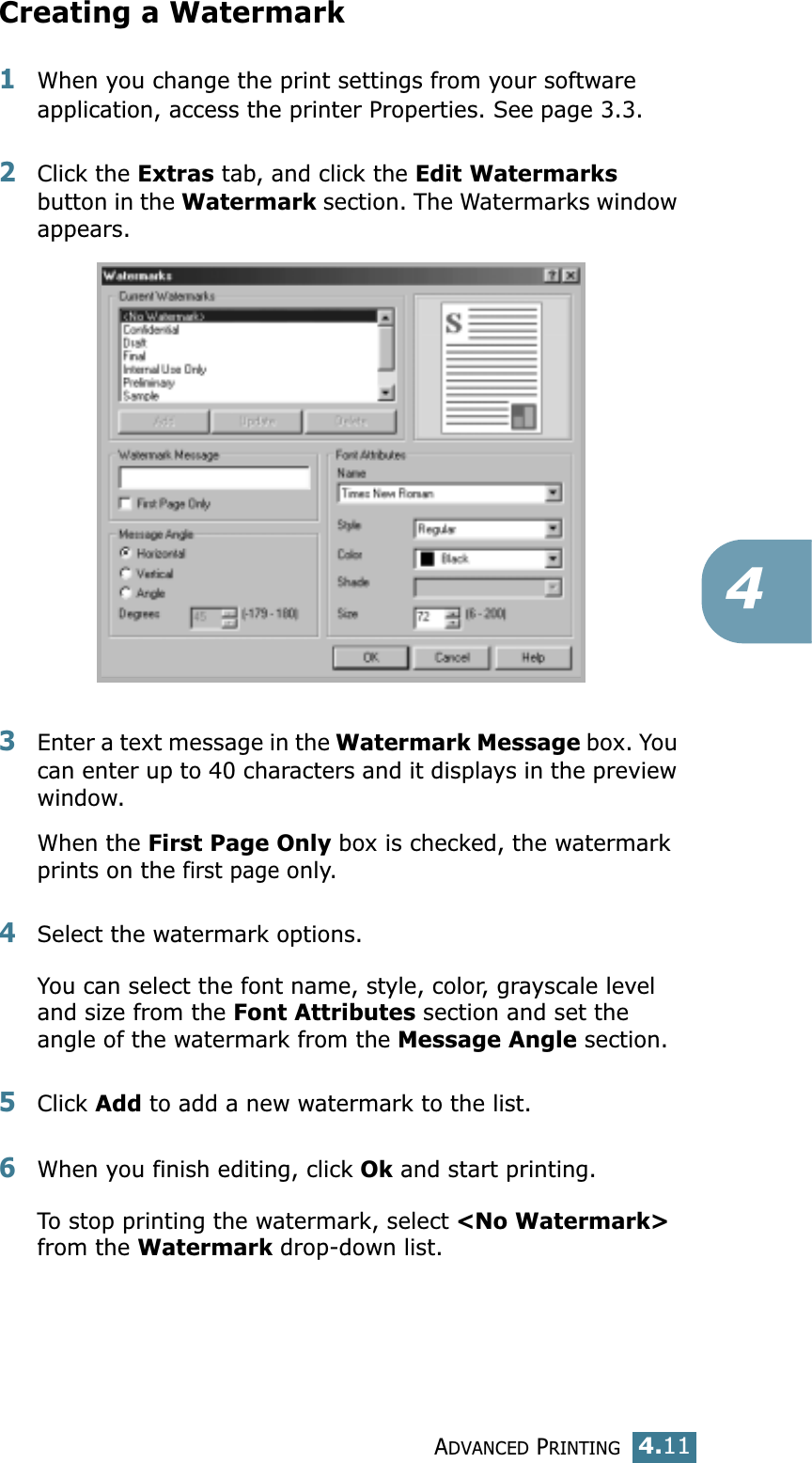 ADVANCED PRINTING4.114Creating a Watermark1When you change the print settings from your software application, access the printer Properties. See page 3.3. 2Click the Extras tab, and click the Edit Watermarks button in the Watermark section. The Watermarks window appears. 3Enter a text message in the Watermark Message box. You can enter up to 40 characters and it displays in the preview window.When the First Page Only box is checked, the watermark prints on the first page only.4Select the watermark options. You can select the font name, style, color, grayscale level and size from the Font Attributes section and set the angle of the watermark from the Message Angle section. 5Click Add to add a new watermark to the list. 6When you finish editing, click Ok and start printing. To stop printing the watermark, select &lt;No Watermark&gt; from the Watermark drop-down list. 