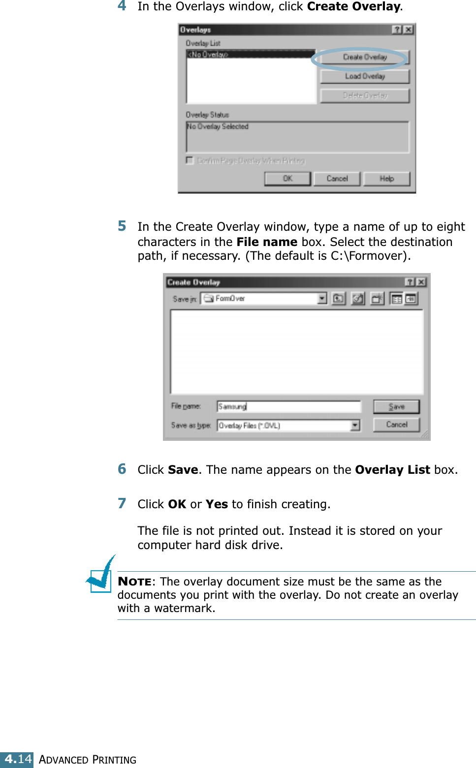 ADVANCED PRINTING4.144In the Overlays window, click Create Overlay. 5In the Create Overlay window, type a name of up to eight characters in the File name box. Select the destination path, if necessary. (The default is C:\Formover).6Click Save. The name appears on the Overlay List box. 7Click OK or Yes to finish creating. The file is not printed out. Instead it is stored on your computer hard disk drive. NOTE: The overlay document size must be the same as the documents you print with the overlay. Do not create an overlay with a watermark. 
