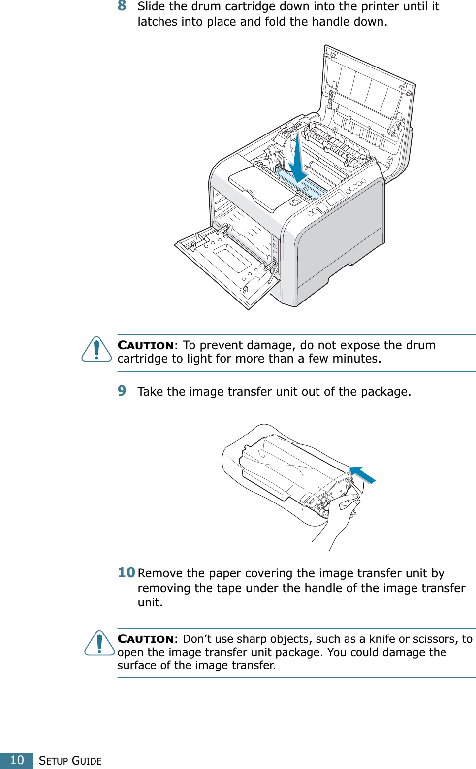 SETUP GUIDE108Slide the drum cartridge down into the printer until it latches into place and fold the handle down. CAUTION: To prevent damage, do not expose the drum cartridge to light for more than a few minutes.9Take the image transfer unit out of the package.10Remove the paper covering the image transfer unit by removing the tape under the handle of the image transfer unit.CAUTION: Don’t use sharp objects, such as a knife or scissors, to open the image transfer unit package. You could damage the surface of the image transfer.