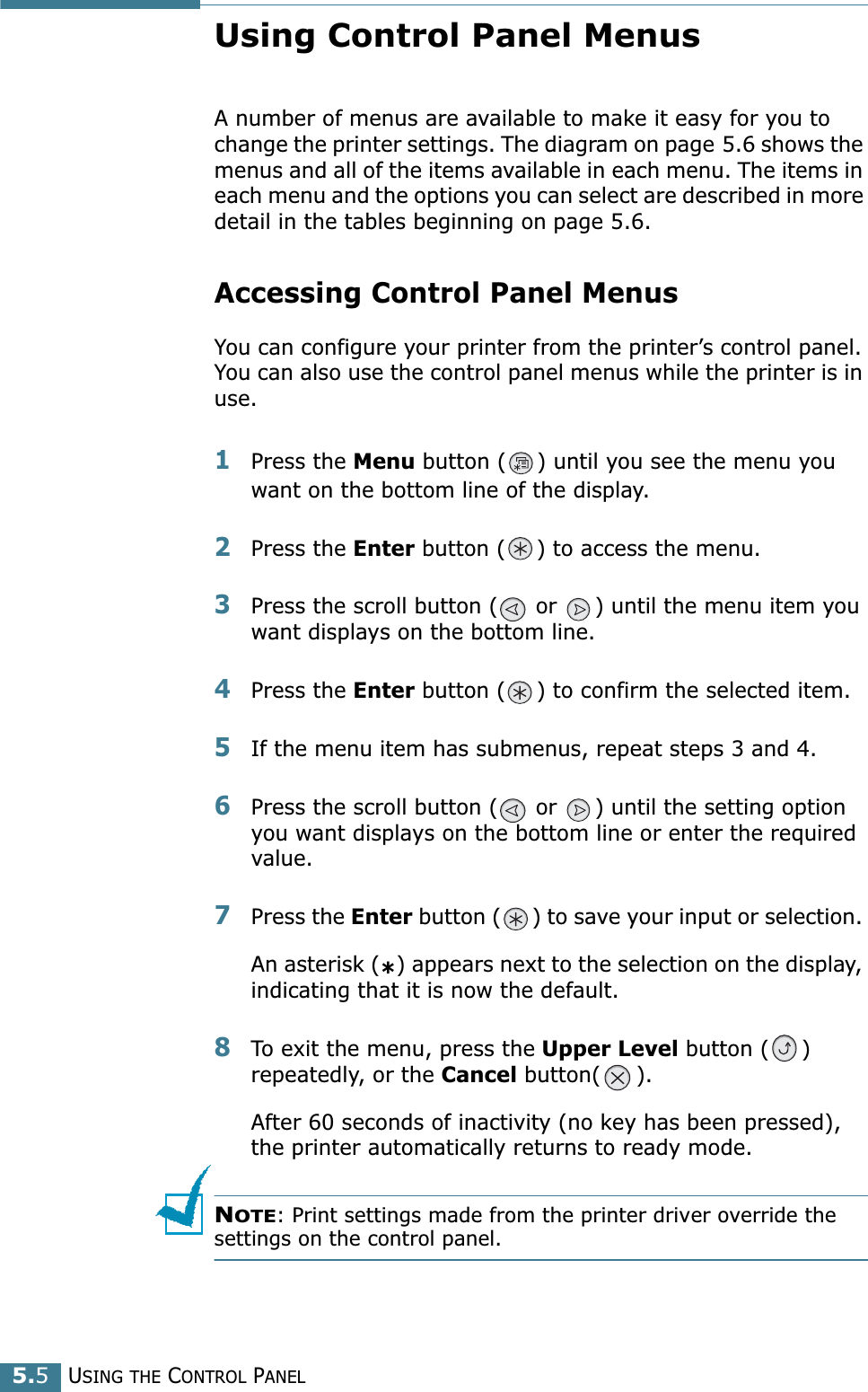 USING THE CONTROL PANEL5.5Using Control Panel MenusA number of menus are available to make it easy for you to change the printer settings. The diagram on page 5.6 shows the menus and all of the items available in each menu. The items in each menu and the options you can select are described in more detail in the tables beginning on page 5.6.Accessing Control Panel MenusYou can configure your printer from the printer’s control panel. You can also use the control panel menus while the printer is in use.1Press the Menu button ( ) until you see the menu you want on the bottom line of the display.2Press the Enter button ( ) to access the menu.3Press the scroll button (  or  ) until the menu item you want displays on the bottom line.4Press the Enter button ( ) to confirm the selected item. 5If the menu item has submenus, repeat steps 3 and 4.6Press the scroll button (  or  ) until the setting option you want displays on the bottom line or enter the required value.7Press the Enter button ( ) to save your input or selection. An asterisk (*) appears next to the selection on the display, indicating that it is now the default.8To exit the menu, press the Upper Level button ( ) repeatedly, or the Cancel button( ).After 60 seconds of inactivity (no key has been pressed), the printer automatically returns to ready mode.NOTE: Print settings made from the printer driver override the settings on the control panel.