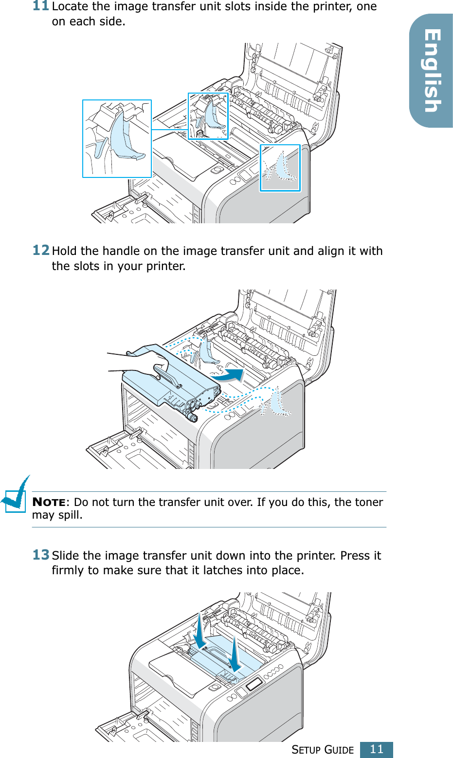 SETUP GUIDE11English11Locate the image transfer unit slots inside the printer, one on each side.12Hold the handle on the image transfer unit and align it with the slots in your printer.NOTE: Do not turn the transfer unit over. If you do this, the toner may spill.13Slide the image transfer unit down into the printer. Press it firmly to make sure that it latches into place.