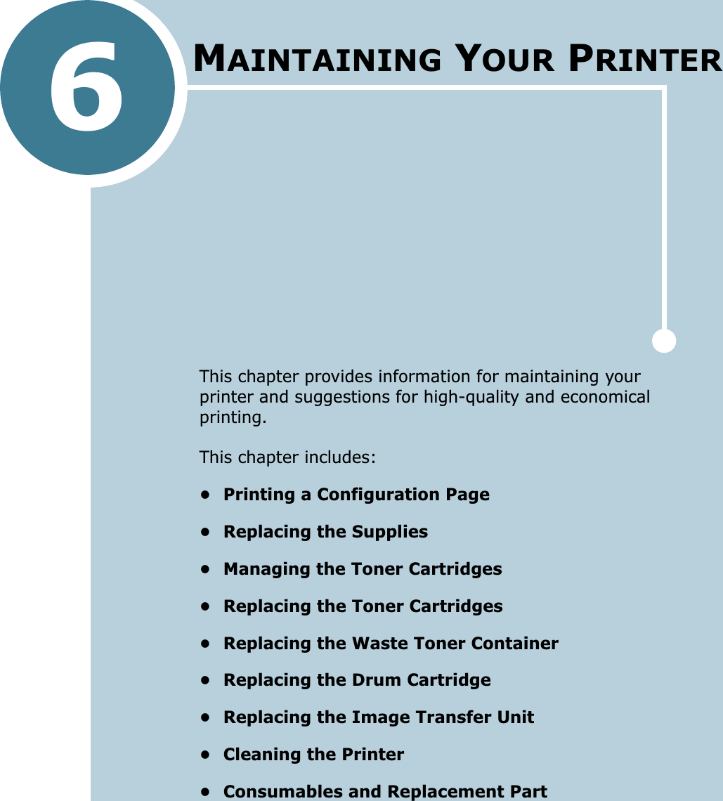 6This chapter provides information for maintaining your printer and suggestions for high-quality and economical printing. This chapter includes:• Printing a Configuration Page• Replacing the Supplies• Managing the Toner Cartridges• Replacing the Toner Cartridges• Replacing the Waste Toner Container• Replacing the Drum Cartridge• Replacing the Image Transfer Unit• Cleaning the Printer• Consumables and Replacement PartMAINTAINING YOUR PRINTER